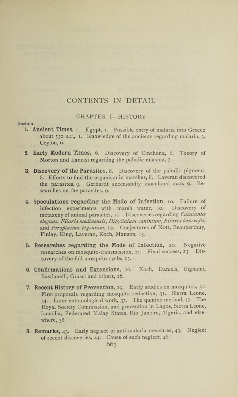 CHAPTER I—HISTORY Section 1. Ancient Times, i. Egypt, i. Possible entry of malaria into Greece about 550 B.c., 1. Knowledge of the ancients regarding malaria, 3. Ceylon, 6. 2- Early Modern Times, 6. Discovery of Cinchona, 6. Theory of Morton and Lancisi regarding the paludic miasma, 7. 3. Discovery of the Parasites, 8. Discovery of the paludic pigment. 8. Efforts to find the organism in marshes, 8. Laveran discovered the parasites, 9. Gerhardt successfully inoculated man, 9. Re¬ searches on the parasites, 9. 4. Speculations regarding the Mode of Infection, 10. Failure of infection experiments with marsh water, 10. Discovery of metaxeny of animal parasites, 11. Discoveries regarding Cuailanus elegaiis, Filaria inedinensis, Dipylidium caninium, Filaria ba?icrofti, and Piroplasma bigenium, 12. Conjectures of Nott, Beauperthuy, Finlay, King, Laveran, Koch, Manson, 15. 5. Researches regarding the Mode of Infection, 20. Negative researches on mosquito-transmission, 21. Final success, 23. Dis¬ covery of the full mosquito cycle, 25. 6. Confirmations and Extensions, 26. Koch, Daniels, Bignami, Bastianelli, Grassi and others, 26. 7. Recent History of Prevention, 29. Early studies on mosquitos, 30. First proposals regarding mosquito reduction, 31. Sierra Leone, 34. Later entomological work, 37. The quinine method, 37. The Royal Society Commission, and prevention in Lagos, Sierra Leone, Ismailia, Federated Malay States, Rio Janeira, Algeria, and else¬ where, 38. 8. Remarks, 43. Early neglect of anti-malaria measures, 43. Neglect of recent discoveries, 44. Cause of such neglect. 46.