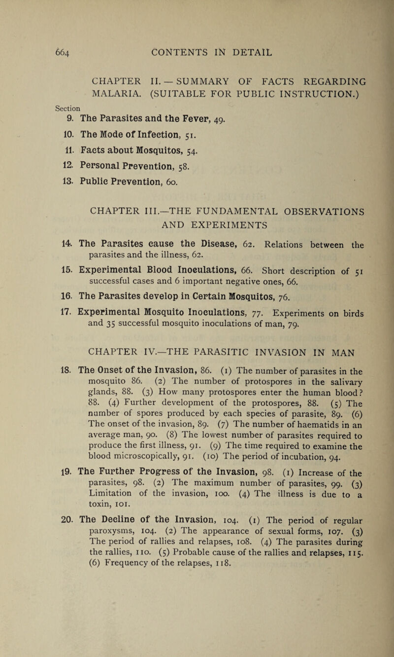 CHAPTER II.— SUMMARY OF FACTS REGARDING MALARIA. (SUITABLE FOR PUBLIC INSTRUCTION.) Section 9. The Parasites and the Fever, 49. 10. The Mode of Infection, 51. 11. Facts about Mosquitos, 54. 12. Personal Prevention, 58. 13. Public Prevention, 60. CHAPTER III.—THE FUNDAMENTAL OBSERVATIONS AND EXPERIMENTS 14. The Parasites cause the Disease, 62. Relations between the parasites and the illness, 62. 15. Experimental Blood Inoculations, 66. Short description of 51 successful cases and 6 important negative ones, 66. 16. The Parasites develop in Certain Mosquitos, 76. 17. Experimental Mosquito Inoculations, 77. Experiments on birds and 35 successful mosquito inoculations of man, 79. CHAPTER IV.—THE PARASITIC INVASION IN MAN 18. The Onset of the Invasion, 86. (1) The number of parasites in the mosquito 86. (2) The number of protospores in the salivary glands, 88. (3) How many protospores enter the human blood? 88. (4) Further development of the protospores, 88. (5) The number of spores produced by each species of parasite, 89. (6) The onset of the invasion, 89. (7) The number of haematids in an average man, 90. (8) The lowest number of parasites required to produce the first illness, 91. (9) The time required to examine the blood microscopically, 91. (10) The period of incubation, 94. 19. The Further Progress of the Invasion, 98. (1) Increase of the parasites, 98. (2) The maximum number of parasites, 99. (3) Limitation of the invasion, 100. (4) The illness is due to a toxin, 101. 20. The Decline of the Invasion, 104. (1) The period of regular paroxysms, 104. (2) The appearance of sexual forms, 107. (3) The period of rallies and relapses, 108. (4) The parasites during the rallies, no. (5) Probable cause of the rallies and relapses, 115. (6) Frequency of the relapses, 118.