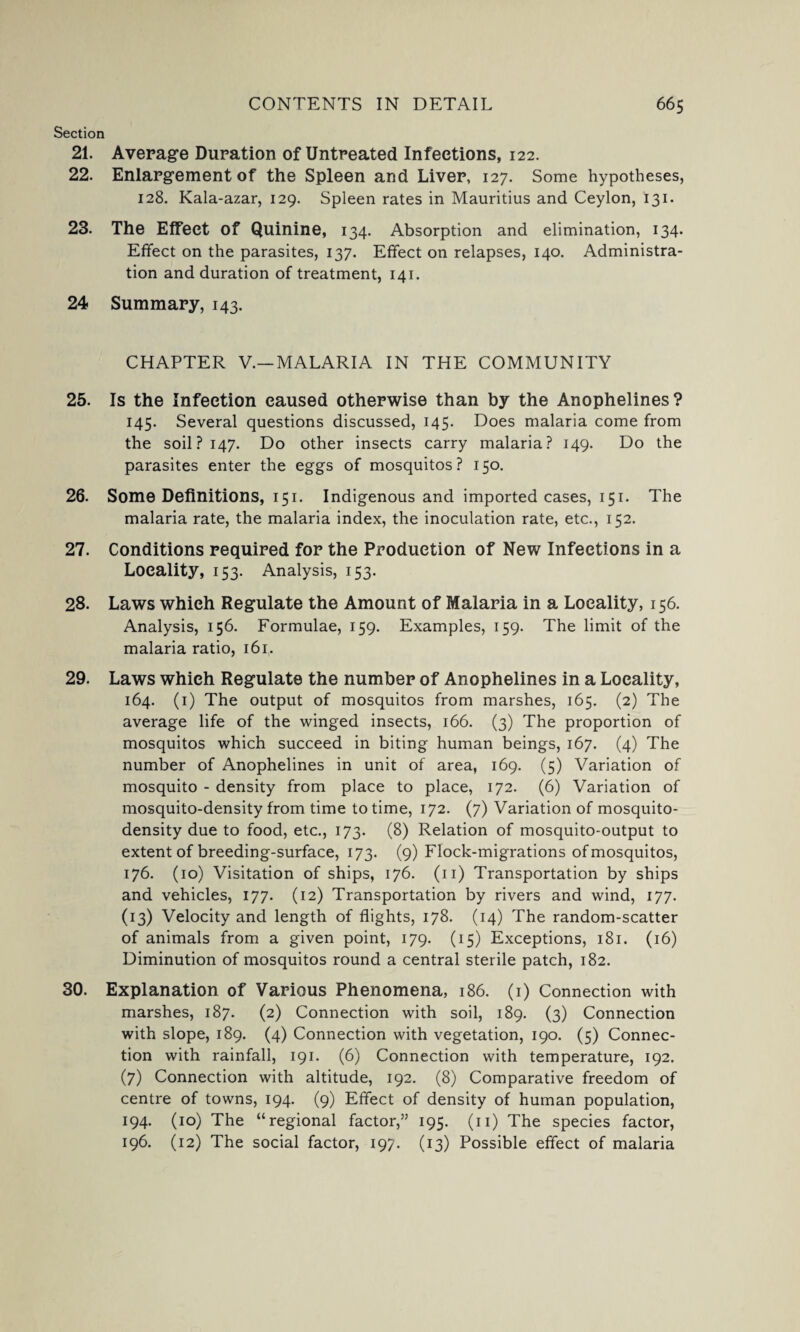 Section 21. Average Duration of Untreated Infections, 122. 22. Enlargement of the Spleen and Liver, 127. Some hypotheses, 128. Kala-azar, 129. Spleen rates in Mauritius and Ceylon, 131. 23. The Effect of Quinine, 134. Absorption and elimination, 134. Effect on the parasites, 137. Effect on relapses, 140. Administra¬ tion and duration of treatment, 141. 24 Summary, 143. CHAPTER V.—MALARIA IN THE COMMUNITY 25. Is the Infection caused otherwise than by the Anophelines? 145. Several questions discussed, 145. Does malaria come from the soil? 147. Do other insects carry malaria? 149. Do the parasites enter the eggs of mosquitos? 150. 26. Some Definitions, 151. Indigenous and imported cases, 151. The malaria rate, the malaria index, the inoculation rate, etc., 152. 27. Conditions required for the Production of New Infections in a Locality, 153. Analysis, 153. 28. Laws which Regulate the Amount of Malaria in a Locality, 156. Analysis, 156. Formulae, 159. Examples, 159. The limit of the malaria ratio, 161. 29. Laws which Regulate the number of Anophelines in a Locality, 164. (1) The output of mosquitos from marshes, 165. (2) The average life of the winged insects, 166. (3) The proportion of mosquitos which succeed in biting human beings, 167. (4) The number of Anophelines in unit of area, 169. (5) Variation of mosquito - density from place to place, 172. (6) Variation of mosquito-density from time to time, 172. (7) Variation of mosquito- density due to food, etc., 173. (8) Relation of mosquito-output to extent of breeding-surface, 173. (9) Flock-migrations of mosquitos, 176. (10) Visitation of ships, 176. (11) Transportation by ships and vehicles, 177. (12) Transportation by rivers and wind, 177. (13) Velocity and length of flights, 178. (14) The random-scatter of animals from a given point, 179. (15) Exceptions, 181. (16) Diminution of mosquitos round a central sterile patch, 182. 30. Explanation of Various Phenomena, 186. (1) Connection with marshes, 187. (2) Connection with soil, 189. (3) Connection with slope, 189. (4) Connection with vegetation, 190. (5) Connec¬ tion with rainfall, 191. (6) Connection with temperature, 192. (7) Connection with altitude, 192. (8) Comparative freedom of centre of towns, 194. (9) Effect of density of human population, 194. (10) The “regional factor,” 195. (11) The species factor, 196. (12) The social factor, 197. (13) Possible effect of malaria