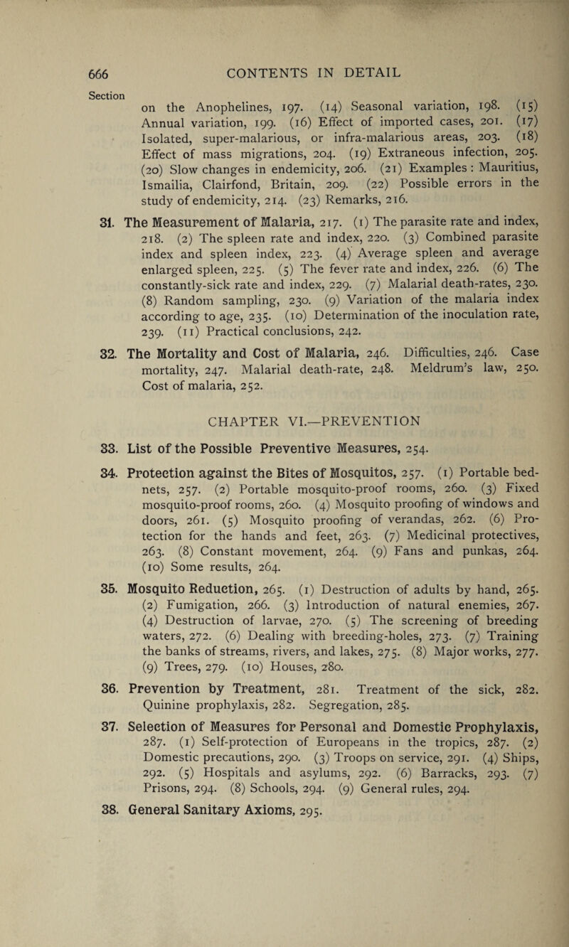 Section on the Anophelines, 197. (14) Seasonal variation, 198. (15) Annual variation, 199. (16) Effect of imported cases, 201. (17) Isolated, super-malarious, or infra-malarious areas, 203. (18) Effect of mass migrations, 204. (19) Extraneous infection, 205. (20) Slow changes in endemicity, 206. (21) Examples : Mauritius, Ismailia, Clairfond, Britain, 209. (22) Possible errors in the study of endemicity, 214. (23) Remarks, 216. 31. The Measurement of Malaria, 217. (1) The parasite rate and index, 218. (2) The spleen rate and index, 220. (3) Combined parasite index and spleen index, 223. (4) Average spleen and average enlarged spleen, 225. (5) The fever rate and index, 226. (6) The constantly-sick rate and index, 229. (7) Malarial death-rates, 230. (8) Random sampling, 230. (9) Variation of the malaria index according to age, 235. (10) Determination of the inoculation rate, 239. (n) Practical conclusions, 242. 32. The Mortality and Cost of Malaria, 246. Difficulties, 246. Case mortality, 247. Malarial death-rate, 248. Meldrum’s law, 250. Cost of malaria, 252. CHAPTER VI.—PREVENTION 33. List of the Possible Preventive Measures, 254. 34. Protection against the Bites of Mosquitos, 257. (1) Portable bed- nets, 257. (2) Portable mosquito-proof rooms, 260. (3) Fixed mosquito-proof rooms, 260. (4) Mosquito proofing of windows and doors, 261. (5) Mosquito proofing of verandas, 262. (6) Pro¬ tection for the hands and feet, 263. (7) Medicinal protectives, 263. (8) Constant movement, 264. (9) Fans and punkas, 264. (10) Some results, 264. 35. Mosquito Reduction, 265. (1) Destruction of adults by hand, 265. (2) Fumigation, 266. (3) Introduction of natural enemies, 267. (4) Destruction of larvae, 270. (5) The screening of breeding waters, 272. (6) Dealing with breeding-holes, 273. (7) Training the banks of streams, rivers, and lakes, 275. (8) Major works, 277. (9) Trees, 279. (10) Houses, 280. 36. Prevention by Treatment, 281. Treatment of the sick, 282. Quinine prophylaxis, 282. Segregation, 285. 37. Selection of Measures for Personal and Domestic Prophylaxis, 287. (1) Self-protection of Europeans in the tropics, 287. (2) Domestic precautions, 290. (3) Troops on service, 291. (4) Ships, 292. (5) Hospitals and asylums, 292. (6) Barracks, 293. (7) Prisons, 294. (8) Schools, 294. (9) General rules, 294. 38. General Sanitary Axioms, 295.