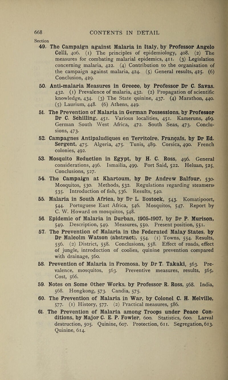 Section 49. The Campaign against Malaria in Italy, by Professor Angelo Celli, 406. (1) The principles of epidemiology, 408. (2) The measures for combating malarial epidemics, 411. (3) Legislation concerning malaria, 422. (4) Contribution to the organisation of the campaign against malaria, 424. (5) General results, 425. (6) Conclusion, 429. 50. Anti-malaria Measures in Greece, by Professor Dr C. Savas. 432. (1) Prevalence of malaria, 432. (2) Propagation of scientific knowledge, 434. (3) The State quinine, 437. (4) Marathon, 440. (5) Laurium, 448. (6) Athens, 449. 51. The Prevention of Malaria in German Possessions, by Professor Dr C. Schilling, 451. Various localities, 451. Kameruns, 469. German South West Africa, 472. South Seas, 473. Conclu¬ sions, 473. 52. Campagnes Antipaludiques en Territoire, Franqais, by Dr Ed. Sergent, 475. Algeria, 475. Tunis, 489. Corsica, 490. French colonies, 492. 53. Mosquito Reduction in Egypt, by H. C. Ross, 496. General considerations, 496. Ismailia, 499. Port Said, 522. Heluan, 525. Conclusions, 527. 54. The Campaign at Khartoum, by Dr Andrew Balfour, 530. Mosquitos, 530. Methods, 532. Regulations regarding steamers? 535. Introduction of fish, 536. Results, 540. 55. Malaria in South Africa, by Dr L. Bostoek, 543. Komatipoort, 544. Portuguese East Africa, 546. Mosquitos, 547. Report by C. W. Howard on mosquitos, 548. 56. Epidemic of Malaria in Durban, 1905-1907, by Dr P. Murison, 549. Description, 549. Measures, 550. Present position, 551. 57. The Prevention of Malaria in the Federated Malay States, by Dr Malcolm Watson (abstract), 554. (1) Towns, 554. Results, 556. (2) District, 558. Conclusions, 558. Effect of roads, effect of jungle, introduction of coolies, quinine prevention compared with drainage, 560. 58. Prevention of Malaria in Fromosa, by Dr T. Takaki, 563. Pre¬ valence, mosquitos, 563. Preventive measures, results, 565, Cost, 566. 59. Notes on Some Other Works, by Professor R. Ross, 568. India, 568. Hongkong, 573. Candia, 575. 60. The Prevention of Malaria in War, by Colonel C. H. Melville, 577. (1) History, 577. (2) Practical measures, 586. 61. The Prevention of Malaria among Troops under Peace Con¬ ditions, by Major C. E. P. Fowler, 600. Statistics, 600. Larval destruction, 505. Quinine, 607. Protection, 611. Segregation, 613. Quinine, 614.