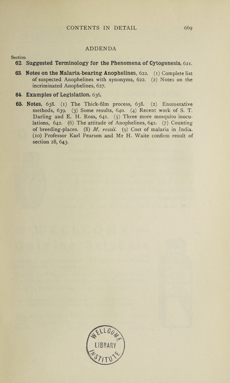 ADDENDA Section 62. Suggested Terminology for the Phenomena of Cytogenesis, 621. 63. Notes on the Malaria-bearing Anophelines, 622. (1) Complete list of suspected Anophelines with synonyms, 622. (2) Notes on the incriminated Anophelines, 627. 64. Examples of Legislation, 636. 65. Notes, 638. (1) The Thick-film process, 638. (2) Enumerative methods, 639. (3) Some results, 640. (4) Recent work of S. T. Darling and E. H. Ross, 641. (5) Three more mosquito inocu¬ lations, 642. (6) The attitude of Anophelines, 642. (7) Counting of breeding-places. (8) M. rossii. (9) Cost of malaria in India. (10) Professor Karl Pearson and Mr H. Waite confirm result of section 28, 643.