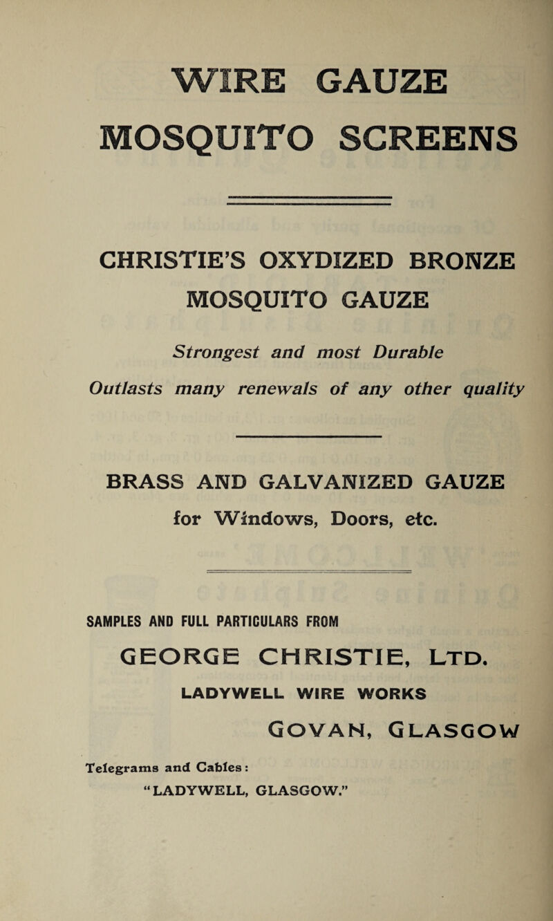 WIRE GAUZE MOSQUITO SCREENS CHRISTIE’S OXYDIZED BRONZE MOSQUITO GAUZE Strongest and most Durable Outlasts many renewals of any other quality BRASS AND GALVANIZED GAUZE for Windows, Doors, etc. SAMPLES AND FULL PARTICULARS FROM GEORGE CHRISTIE, LTD. LADYWELL WIRE WORKS Govan, Glasgow Telegrams and Cables: “LADYWELL, GLASGOW,”