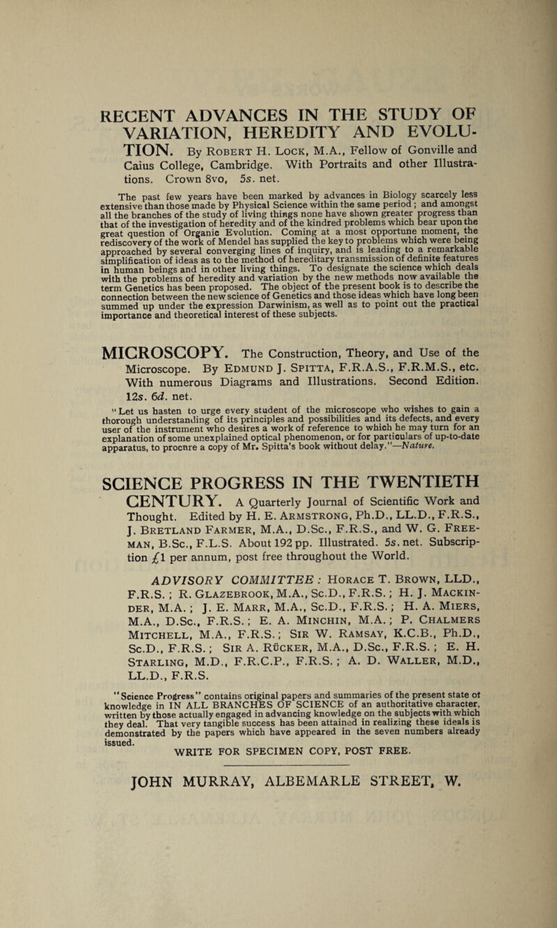 RECENT ADVANCES IN THE STUDY OF VARIATION, HEREDITY AND EVOLU¬ TION. By Robert H. Lock, M.A., Fellow of Gonville and Caius College, Cambridge. With Portraits and other Illustra¬ tions. Crown 8vo, 5s. net. The past few years have been marked by advances in Biology scarcely less extensive than those made by Physical Science within the same period; and amongst all the branches of the study of living things none have shown greater progress than that of the investigation of heredity and of the kindred problems which bear upon the great question of Organic Evolution. Coming at a most opportune moment, the rediscovery of the work of Mendel has supplied the key to problems which were being approached by several converging lines of inquiry, and is leading to a remarkable simplification of ideas as to the method of hereditary transmission of definite features in human beings and in other living things. To designate the science which deals with the problems of heredity and variation by the new methods now available the term Genetics has been proposed. The object of the present book is to describe the connection between the new science of Genetics and those ideas which have long been summed up under the expression Darwinism, as well as to point out the practical importance and theoretical interest of these subjects. MICROSCOPY. The Construction, Theory, and Use of the Microscope. By Edmund J. Spitta, F.R.A.S., F.R.M.S., etc. With numerous Diagrams and Illustrations. Second Edition. 12s. 6d. net. Let us hasten to urge every student of the microscope who wishes to gain a thorough understanding of its principles and possibilities and its defects, and every user of the instrument who desires a work of reference to which he may turn for an explanation of some unexplained optical phenomenon, or for particulars of up-to-date apparatus, to procure a copy of Mr. Spitta’s book without delay.—Nature. SCIENCE PROGRESS IN THE TWENTIETH CENTURY. A Quarterly Journal of Scientific Work and Thought. Edited by H. E. Armstrong, Ph.D., LL.D., F.R.S., J. Bretland Farmer, M.A., D.Sc., F.R.S., and W. G. Free¬ man, B.Sc., F.L.S. About 192 pp. Illustrated. 5s.net. Subscrip¬ tion £l per annum, post free throughout the World. ADVISORY COMMITTEE : Horace T. Brown, LLD., F.R.S. ; R. Glazebrook, M.A., Sc.D., F.R.S.; H. J. Mackin¬ der, M.A. ; J. E. Marr, M.A., Sc.D., F.R.S.; H. A. Miers, M.A., D.Sc., F.R.S.; E. A. Minchin, M.A.; P. Chalmers Mitchell, M.A., F.R.S.; Sir W. Ramsay, K.C.B., Ph.D., Sc.D., F.R.S.; Sir A. Rucker, M.A., D.Sc., F.R.S.; E. H. Starling, M.D., F.R.C.P., F.R.S.; A. D. Waller, M.D., LL.D., F.R.S. “Science Progress” contains original papers and summaries of the present state of knowledge in IN ALL BRANCHES OF SCIENCE of an authoritative character, written by those actually engaged in advancing knowledge on the subjects with which they deal. That very tangible success has been attained in realizing these ideals is demonstrated by the papers which have appeared in the seven numbers already issued. WRITE FOR SPECIMEN COPY, POST FREE.