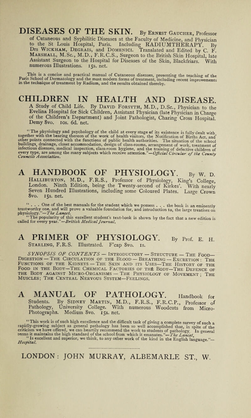 DISEASES OF THE SR.IN. By Ernest Gaucher, Professor of Cutaneous and Syphilitic Diseases at the Faculty of Medicine, and Physician to the St Louis Hospital, Paris. Including RADIUMTHERAPY. By Drs Wickham, Degrais, and Domenici. Translated and Edited by C. F. Marshall, M.Sc., M.D., F.R.C.S., Surgeon to the British Skin Hospital, late Assistant Surgeon to the Hospital for Diseases of the Skin, Blackfriars. With numerous Illustrations. 15s. net. This is a concise and practical manual of Cutaneous diseases, presenting the teaching of the Paris School of Dermatology and the most modern forms of treatment, including recent improvements in the technique of treatment by Radium, and the results obtained thereby. CHILDREN IN HEALTH AND DISEASE. A Study of Child Life. By David Forsyth, M.D., D.Sc., Physician to the Evelina Hospital for Sick Children, Assistant Physician (late Physician in Charge of the Children’s Department) and Joint Pathologist, Charing Cross Hospital. Demy 8vo. 10s. 6d. net. “ The physiology and psychology of the child at every stage of its existence is fully dealt with together with the bearing thereon of the work of health visitors, the Notification of Births Act, and’ other points connected with the functions of public health authorities. The situation of the school buildings, drainage, closet accommodation, design of class-rooms, arrangement of work, treatment of infectious diseases, medical inspection, class-room hygiene, and the training of defective children of every type, are among the many subjects which receive attention.”— Official Circular 0/ the County Councils Association. / A HANDBOOK OF PHYSIOLOGY. By w. d. Halliburton, M.D., F.R.S., Professor of Physiology, King’s College, London. Ninth Edition, being the Twenty-second of Kirkes’. With nearly Seven Hundred Illustrations, including some Coloured Plates. Large Crown 8vo. 15s. net. “ . . • One of the best manuals for the student which we possess . . . the book is an eminently trustworthy one, and will prove a valuable foundation for, and introduction to. the laree treatises on physiology.”—The Lancet. ’ S “The popularity of this excellent student’s text-book is shown by the fact that a new edition is called for every year.”—British Medical Journal, A PRIMER OF PHYSIOLOGY. By prof. e. h Starling, F. R.S. Illustrated. F’cap 8vo. is. S YNOPSIS OF CONTENTS — Introductory — Structure — The Food_ Digestion — The Circulation of the Blood — Breathing — Excretion : The Functions of the Kidneys —The Skin and its Uses—The History of the Food in the Body—The Chemical Factories of th£ Body—The Defence of the Body against Micro-Organisms — The Physiology of Movement ; The Muscles; The Central Nervous System—Feelings. A MANUAL OF PATHOLOGY. Handbook for Students. By Sidney Martin, M.D., F.R.S., F.R.C.P., Professor of Pathology, University College. With numerous Woodcuts from Micro- Photographs. Medium 8vo. 15s. net. “This work is of such high excellence and the difficult task of giving a complete survey of such a rapidly-growing subject as general pathology has been so well accomplished that, in spite of the criticism we have offered, we can heartily recommend the work to students of pathology In creneral terms it maintains the high standard of the school from which it emanates. The Lancet. & “ Is excellent and superior, we think, to any other work of the kind in the English language.”— Hospital. ^