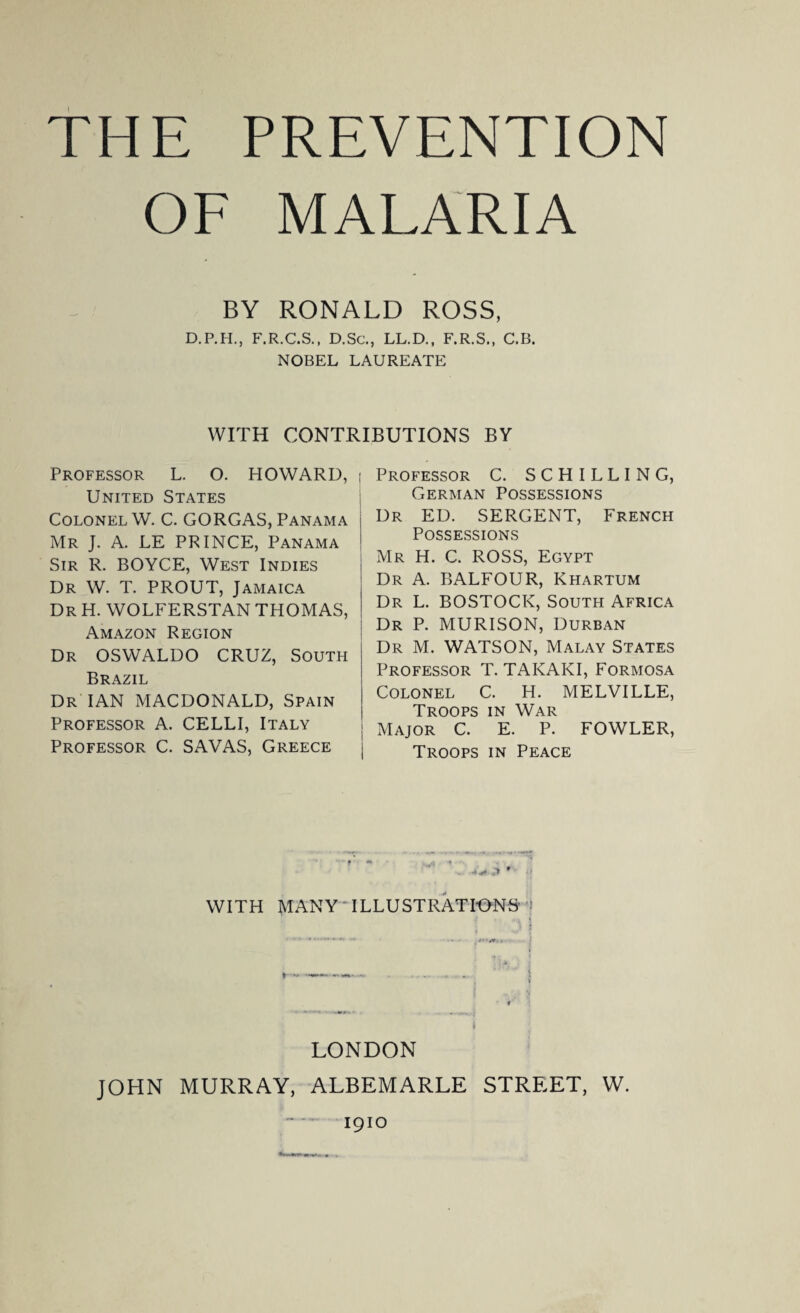 OF MALARIA BY RONALD ROSS, D.P.H., F.R.C.S., D.Sc., LL.D., F.R.S., C.B. NOBEL LAUREATE WITH CONTRIBUTIONS BY Professor L. O. HOWARD, United States Colonel W. C. GORGAS, Panama Mr J. A. LE PRINCE, Panama Sir R. BOYCE, West Indies Dr W. T. PROUT, Jamaica Dr H. WOLFERSTAN THOMAS, Amazon Region Dr OSWALDO CRUZ, South Brazil Dr IAN MACDONALD, Spain Professor A. CELLI, Italy Professor C. SAVAS, Greece Professor C. SCHILLING, German Possessions Dr ED. SERGENT, French Possessions Mr H. C. ROSS, Egypt Dr A. BALFOUR, Khartum Dr L. BOSTOCK, South Africa Dr P. MURISON, Durban Dr M. WATSON, Malay States Professor T. TAKAKI, Formosa Colonel C. H. MELVILLE, Troops in War Major C. E. P. FOWLER, Troops in Peace WITH MANY ILLUSTRATIONS LONDON JOHN MURRAY, ALBEMARLE STREET, W. 1910