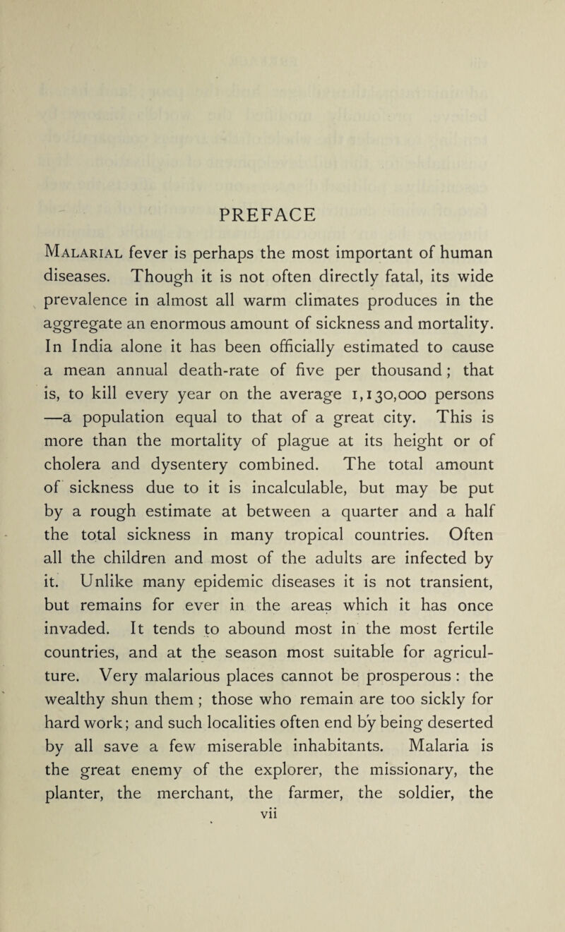 PREFACE Malarial fever is perhaps the most important of human diseases. Though it is not often directly fatal, its wide prevalence in almost all warm climates produces in the aggregate an enormous amount of sickness and mortality. In India alone it has been officially estimated to cause a mean annual death-rate of five per thousand; that is, to kill every year on the average 1,130,000 persons —a population equal to that of a great city. This is more than the mortality of plague at its height or of cholera and dysentery combined. The total amount of sickness due to it is incalculable, but may be put by a rough estimate at between a quarter and a half the total sickness in many tropical countries. Often all the children and most of the adults are infected by it. Unlike many epidemic diseases it is not transient, but remains for ever in the areas which it has once invaded. It tends to abound most in the most fertile countries, and at the season most suitable for agricul¬ ture. Very malarious places cannot be prosperous: the wealthy shun them ; those who remain are too sickly for hard work; and such localities often end by being deserted by all save a few miserable inhabitants. Malaria is the great enemy of the explorer, the missionary, the planter, the merchant, the farmer, the soldier, the Vll