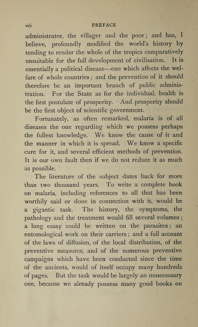 administrator, the villager and the poor; and has, I believe, profoundly modified the world’s history by tending to render the whole of the tropics comparatively unsuitable for the full development of civilisation. It is essentially a political disease—one which affects the wel¬ fare of whole countries ; and the prevention of it should therefore be an important branch of public adminis¬ tration. For the State as for the individual, health is the first postulate of prosperity. And prosperity should be the first object of scientific government. Fortunately, as often remarked, malaria is of all diseases the one regarding which we possess perhaps the fullest knowledge. We know the cause of it and o the manner in which it is spread. We know a specific cure for it, and several efficient methods of prevention. It is our own fault then if we do not reduce it as much as possible. The literature of the subject dates back for more than two thousand years. To write a complete book on malaria, including references to all that has been worthily said or done in connection with it, would be a gigantic task. The history, the symptoms, the pathology and the treatment would fill several volumes ; a long essay could be written on the parasites; an entomological work on their carriers ; and a full account of the laws of diffusion, of the local distribution, of the preventive measures, and of the numerous preventive campaigns which have been conducted since the time of the ancients, would of itself occupy many hundreds of pages. But the task would be largely an unnecessary one, because we already possess many good books on