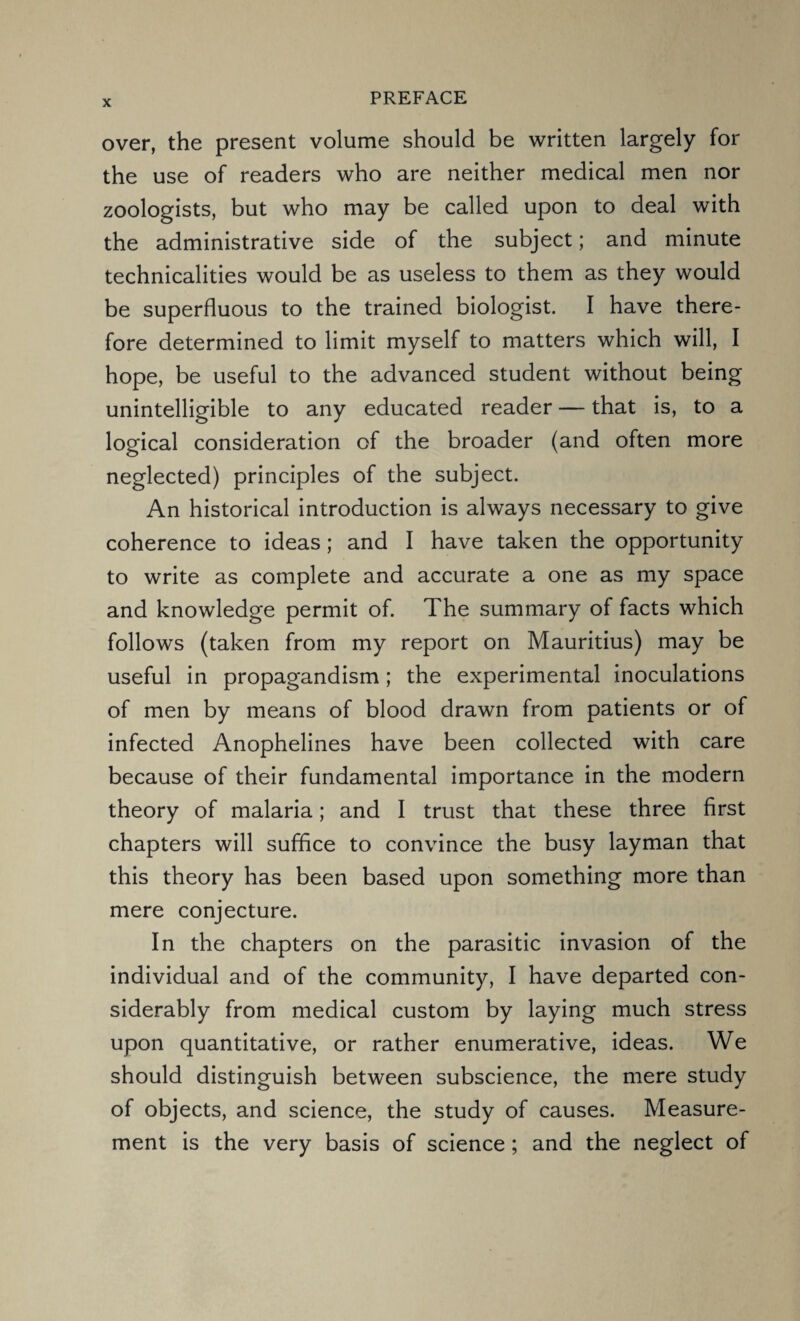 over, the present volume should be written largely for the use of readers who are neither medical men nor zoologists, but who may be called upon to deal with the administrative side of the subject; and minute technicalities would be as useless to them as they would be superfluous to the trained biologist. I have there¬ fore determined to limit myself to matters which will, I hope, be useful to the advanced student without being unintelligible to any educated reader — that is, to a logical consideration of the broader (and often more neglected) principles of the subject. An historical introduction is always necessary to give coherence to ideas; and I have taken the opportunity to write as complete and accurate a one as my space and knowledge permit of. The summary of facts which follows (taken from my report on Mauritius) may be useful in propagandism; the experimental inoculations of men by means of blood drawn from patients or of infected Anophelines have been collected with care because of their fundamental importance in the modern theory of malaria; and I trust that these three first chapters will suffice to convince the busy layman that this theory has been based upon something more than mere conjecture. In the chapters on the parasitic invasion of the individual and of the community, I have departed con¬ siderably from medical custom by laying much stress upon quantitative, or rather enumerative, ideas. We should distinguish between subscience, the mere study of objects, and science, the study of causes. Measure¬ ment is the very basis of science; and the neglect of