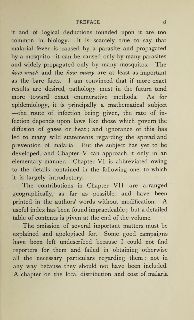 it and of logical deductions founded upon it are too common in biology. It is scarcely true to say that malarial fever is caused by a parasite and propagated by a mosquito : it can be caused only by many parasites and widely propagated only by many mosquitos. The how much and the how many are at least as important as the bare facts. I am convinced that if more exact results are desired, pathology must in the future tend more toward exact enumerative methods. As for epidemiology, it is principally a mathematical subject —the route of infection being given, the rate of in¬ fection depends upon laws like those which govern the diffusion of gases or heat; and ignorance of this has led to many wild statements regarding the spread and prevention of malaria. But the subject has yet to be developed, and Chapter V can approach it only in an elementary manner. Chapter VI is abbreviated owing to the details contained in the following one, to which it is largely introductory. The contributions in Chapter VII are arranged geographically, as far as possible, and have been printed in the authors’ words without modification. A useful index has been found impracticable ; but a detailed table of contents is given at the end of the volume. The omission of several important matters must be explained and apologised for. Some good campaigns have been left undescribed because I could not find reporters for them and failed in obtaining otherwise all the necessary particulars regarding them; not in any way because they should not have been included. A chapter on the local distribution and cost of malaria