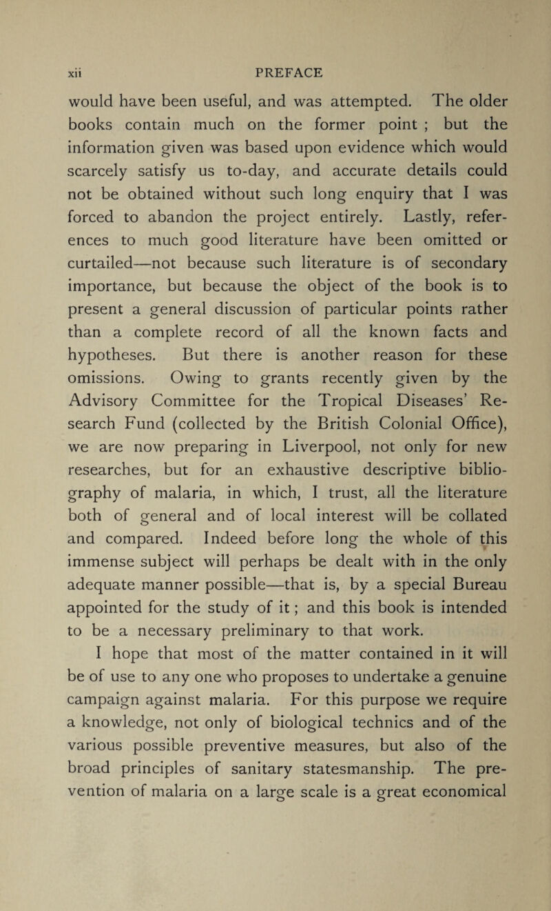 would have been useful, and was attempted. The older books contain much on the former point ; but the information given was based upon evidence which would scarcely satisfy us to-day, and accurate details could not be obtained without such long enquiry that I was forced to abandon the project entirely. Lastly, refer¬ ences to much good literature have been omitted or curtailed—not because such literature is of secondary importance, but because the object of the book is to present a general discussion of particular points rather than a complete record of all the known facts and hypotheses. But there is another reason for these omissions. Owing to grants recently given by the Advisory Committee for the Tropical Diseases’ Re¬ search Fund (collected by the British Colonial Office), we are now preparing in Liverpool, not only for new researches, but for an exhaustive descriptive biblio¬ graphy of malaria, in which, I trust, all the literature both of general and of local interest will be collated and compared. Indeed before long the whole of this immense subject will perhaps be dealt with in the only adequate manner possible—that is, by a special Bureau appointed for the study of it; and this book is intended to be a necessary preliminary to that work. I hope that most of the matter contained in it will be of use to any one who proposes to undertake a genuine campaign against malaria. For this purpose we require a knowledge, not only of biological technics and of the various possible preventive measures, but also of the broad principles of sanitary statesmanship. The pre¬ vention of malaria on a large scale is a great economical o o