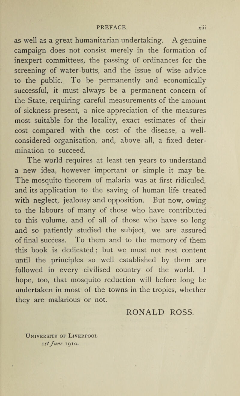 as well as a great humanitarian undertaking. A genuine campaign does not consist merely in the formation of inexpert committees, the passing of ordinances for the screening of water-butts, and the issue of wise advice to the public. To be permanently and economically successful, it must always be a permanent concern of the State, requiring careful measurements of the amount of sickness present, a nice appreciation of the measures most suitable for the locality, exact estimates of their cost compared with the cost of the disease, a well- considered organisation, and, above all, a fixed deter¬ mination to succeed. The world requires at least ten years to understand a new idea, however important or simple it may be. The mosquito theorem of malaria was at first ridiculed, and its application to the saving of human life treated with neglect, jealousy and opposition. But now, owing to the labours of many of those who have contributed to this volume, and of all of those who have so long and so patiently studied the subject, we are assured of final success. To them and to the memory of them this book is dedicated ; but we must not rest content until the principles so well established by them are followed in every civilised country of the world. I hope, too, that mosquito reduction will before long be undertaken in most of the towns in the tropics, whether they are malarious or not. RONALD ROSS. University of Liverpool \st June 1910.