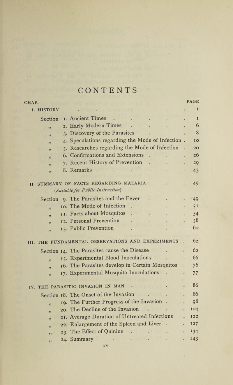 CONTENTS CHAP. PAGE I. HISTORY .... I Section i. Ancient Times ..... i „ 2. Early Modern Times .... 6 „ 3. Discovery of the Parasites . . .8 „ 4. Speculations regarding the Mode of Infection . 10 „ 5. Researches regarding the Mode of Infection . 20 „ 6. Confirmations and Extensions . . .26 „ 7. Recent History of Prevention . . 29 „ 8. Remarks . . . . . -43 II. SUMMARY OF FACTS REGARDING MALARIA . . 49 [Suitable for Public Instruction) Section 9. The Parasites and the Fever . . -49 ,, 10. The Mode of Infection . . . 51 „ 11. Facts about Mosquitos . . . -54 „ 12. Personal Prevention . . . 58 „ 13. Public Prevention . . . .60 III. THE FUNDAMENTAL OBSERVATIONS AND EXPERIMENTS . 62 Section 14. The Parasites cause the Disease . . 62 „ 15. Experimental Blood Inoculations . . 66 „ 16. The Parasites develop in Certain Mosquitos . 76 ,, 17. Experimental Mosquito Inoculations . . 77 IV. THE PARASITIC INVASION IN MAN . . . .86 Section 18. The Onset of the Invasion . . .86 19. The Further Progress of the Invasion . . 98 „ 20. The Decline of the Invasion . . . 104 „ 21. Average Duration of Untreated Infections . 122 ,, 22. Enlargement of the Spleen and Liver . .127 „ 23. The Effect of Quinine .... 134 24. Summary . . • • • -MS