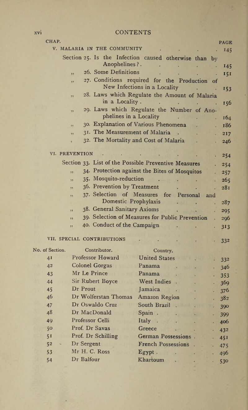 of CHAP. V. MALARIA IN THE COMMUNITY . Section 25. Is the Infection caused otherwise than by Anophelines ?. 26. Some Definitions 27. Conditions required for the Production New Infections in a Locality 28. Laws which Regulate the Amount of Malaria in a Locality .... 29. Laws which Regulate the Number of Ano phelines in a Locality 30. Explanation of Various Phenomena 31. The Measurement of Malaria 55 55 55 55 95 PAGE 145 145 151 153 156 164 186 217 , 32. The Mortality and Cost of Malaria 246 VI. PREVENTION • • • 254 Section 33. List of the Possible Preventive Measures 254 „ 34. Protection against the Bites of Mosquitos 257 „ 35. Mosquito-reduction 265 „ 36. Prevention by Treatment 281 „ 37. Selection of Measures for Personal and Domestic Prophylaxis tj 00 ,, 38. General Sanitary Axioms 295 ,, 39. Selection of Measures for Public Prevention . 296 ,, 40. Conduct of the Campaign 313 VII. SPECIAL CONTRIBUTIONS • • • • • 332 No. of Section. Contributor. Country. 41 Professor Howard United States 332 42 Colonel Gorgas Panama 346 43 Mr Le Prince Panama 353 44 Sir Rubert Boyce West Indies . 369 45 Dr Prout Jamaica 376 46 Dr Wolferstan Thomas Amazon Region 382 47 Dr Oswaldo Cruz South Brazil . 390 48 Dr MacDonald Spain . 399 49 Professor Celli Italy .... 406 5° Prof. Dr Savas Greece 432 5i Prof. Dr Schilling German Possessions . 45i 52 Dr Sergent French Possessions . 475 53 Mr H. C. Ross Egypt .... 496 54 Dr Balfour Khartoum 53o