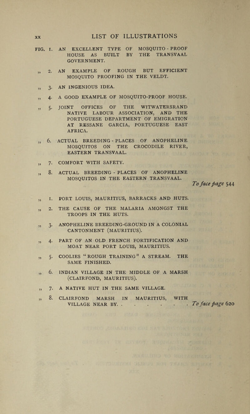 FIG. I. AN EXCELLENT TYPE OF MOSQUITO - PROOF HOUSE AS BUILT BY THE TRANSVAAL GOVERNMENT. „ 2. AN EXAMPLE OF ROUGH BUT EFFICIENT MOSQUITO PROOFING IN THE VELDT. „ 3. AN INGENIOUS IDEA. „ 4. A GOOD EXAMPLE OF MOSQUITO-PROOF HOUSE. „ 5. JOINT OFFICES OF THE WITWATERSRAND NATIVE LABOUR ASSOCIATION, AND THE PORTUGUESE DEPARTMENT OF EMIGRATION AT RESSANE GARCIA, PORTUGUESE EAST AFRICA. „ 6. ACTUAL BREEDING - PLACES OF ANOPHELINE MOSQUITOS ON THE CROCODILE RIVER, EASTERN TRANSVAAL. „ 7. COMFORT WITH SAFETY. „ 8. ACTUAL BREEDING - PLACES OF ANOPHELINE MOSQUITOS IN THE EASTERN TRANSVAAL. „ I. PORT LOUIS, MAURITIUS, BARRACKS AND HUTS. „ 2. THE CAUSE OF THE MALARIA AMONGST THE TROOPS IN THE HUTS. „ 3. ANOPHELINE BREEDING-GROUND IN A COLONIAL CANTONMENT (MAURITIUS). „ 4. PART OF AN OLD FRENCH FORTIFICATION AND MOAT NEAR PORT LOUIS, MAURITIUS. „ 5. COOLIES “ROUGH TRAINING” A STREAM. THE SAME FINISHED. „ 6. INDIAN VILLAGE IN THE MIDDLE OF A MARSH (CLAIRFOND, MAURITIUS). „ 7. A NATIVE HUT IN THE SAME VILLAGE. „ 8. CLAIRFOND MARSH IN MAURITIUS, WITH To face page 544