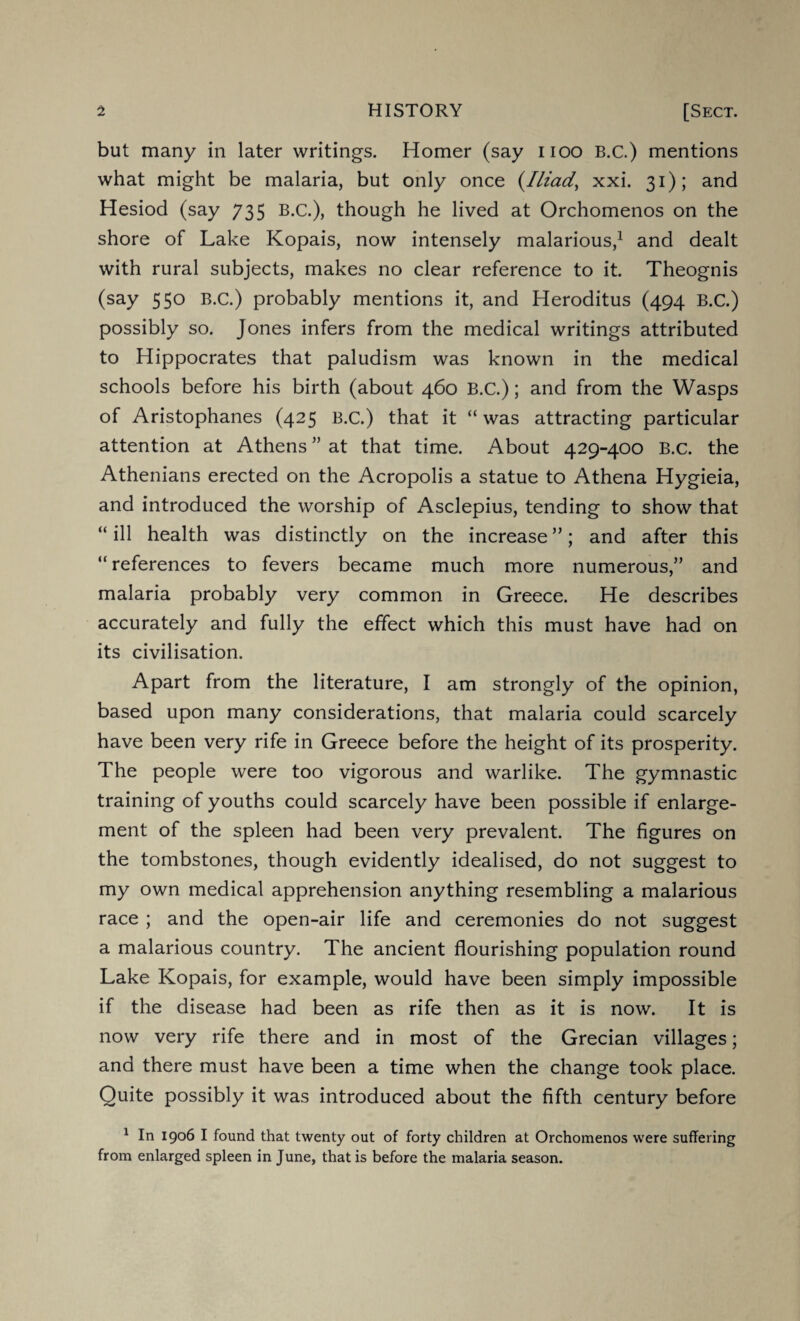 but many in later writings. Homer (say uoo B.C.) mentions what might be malaria, but only once (.Iliad, xxi. 31); and Hesiod (say 735 B.C.), though he lived at Orchomenos on the shore of Lake Kopais, now intensely malarious,1 and dealt with rural subjects, makes no clear reference to it. Theognis (say 550 B.C.) probably mentions it, and Heroditus (494 B.C.) possibly so. Jones infers from the medical writings attributed to Hippocrates that paludism was known in the medical schools before his birth (about 460 B.C.); and from the Wasps of Aristophanes (425 B.C.) that it “ was attracting particular attention at Athens ” at that time. About 429-400 B.C. the Athenians erected on the Acropolis a statue to Athena Hygieia, and introduced the worship of Asclepius, tending to show that “ ill health was distinctly on the increase ”; and after this “ references to fevers became much more numerous,” and malaria probably very common in Greece. He describes accurately and fully the effect which this must have had on its civilisation. Apart from the literature, I am strongly of the opinion, based upon many considerations, that malaria could scarcely have been very rife in Greece before the height of its prosperity. The people were too vigorous and warlike. The gymnastic training of youths could scarcely have been possible if enlarge¬ ment of the spleen had been very prevalent. The figures on the tombstones, though evidently idealised, do not suggest to my own medical apprehension anything resembling a malarious race ; and the open-air life and ceremonies do not suggest a malarious country. The ancient flourishing population round Lake Kopais, for example, would have been simply impossible if the disease had been as rife then as it is now. It is now very rife there and in most of the Grecian villages; and there must have been a time when the change took place. Quite possibly it was introduced about the fifth century before 1 In 1906 I found that twenty out of forty children at Orchomenos were suffering from enlarged spleen in June, that is before the malaria season.