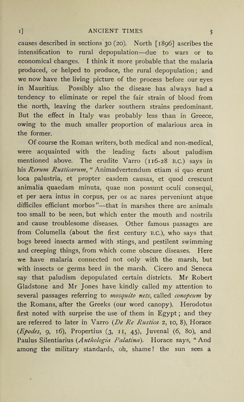 causes described in sections 30 (20). North [1896] ascribes the intensification to rural depopulation—due to wars or to economical changes. I think it more probable that the malaria produced, or helped to produce, the rural depopulation; and we now have the living picture of the process before our eyes in Mauritius. Possibly also the disease has always had a tendency to eliminate or repel the fair strain of blood from the north, leaving the darker southern strains predominant. But the effect in Italy was probably less than in Greece, owing to the much smaller proportion of malarious area in the former. Of course the Roman writers, both medical and non-medical, were acquainted with the leading facts about paludism mentioned above. The erudite Varro (116-28 B.C.) says in his Rerum Ruslicarum, “ Animadvertendum etiam si quo erunt loca palustria, et propter easdem causas, et quod crescunt animalia quaedam minuta, quae non possunt oculi consequi, et per aera intus in corpus, per os ac nares perveniunt atque difificiles efificiunt morbos ”—that in marshes there are animals too small to be seen, but which enter the mouth and nostrils and cause troublesome diseases. Other famous passages are from Columella (about the first century B.C.), who says that bogs breed insects armed with stings, and pestilent swimming and creeping things, from which come obscure diseases. Here we have malaria connected not only with the marsh, but with insects or germs bred in the marsh. Cicero and Seneca say that paludism depopulated certain districts. Mr Robert Gladstone and Mr Jones have kindly called my attention to several passages referring to mosquito nets, called conopeum by the Romans, after the Greeks (our word canopy). Herodotus first noted with surprise the use of them in Egypt; and they are referred to later in Varro (De Re Rustica 2, 10, 8), Horace (Epodes, 9, 16), Propertius (3, 11, 45), Juvenal (6, 80), and Paulus Silentiarius (.Anthologia Palatind). Plorace says, “And among the military standards, oh, shame! the sun sees a