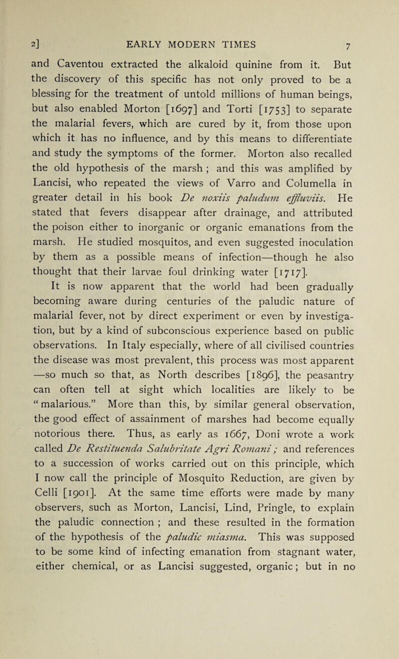 2] EARLY MODERN TIMES and Caventou extracted the alkaloid quinine from it. But the discovery of this specific has not only proved to be a blessing for the treatment of untold millions of human beings, but also enabled Morton [1697] and Torti [1753] to separate the malarial fevers, which are cured by it, from those upon which it has no influence, and by this means to differentiate and study the symptoms of the former. Morton also recalled the old hypothesis of the marsh ; and this was amplified by Lancisi, who repeated the views of Varro and Columella in greater detail in his book De ?ioxiis paludum effluviis. He stated that fevers disappear after drainage, and attributed the poison either to inorganic or organic emanations from the marsh. He studied mosquitos, and even suggested inoculation by them as a possible means of infection—though he also thought that their larvae foul drinking water [1717]. It is now apparent that the world had been gradually becoming aware during centuries of the paludic nature of malarial fever, not by direct experiment or even by investiga¬ tion, but by a kind of subconscious experience based on public observations. In Italy especially, where of all civilised countries the disease was most prevalent, this process was most apparent —so much so that, as North describes [1896], the peasantry can often tell at sight which localities are likely to be “ malarious.” More than this, by similar general observation, the good effect of assainment of marshes had become equally notorious there. Thus, as early as 1667, Doni wrote a work called De Restituenda Salubritate Agri Romani; and references to a succession of works carried out on this principle, which I now call the principle of Mosquito Reduction, are given by Celli [1901]. At the same time efforts were made by many observers, such as Morton, Lancisi, Lind, Pringle, to explain the paludic connection ; and these resulted in the formation of the hypothesis of the paludic miasma. This was supposed to be some kind of infecting emanation from stagnant water, either chemical, or as Lancisi suggested, organic; but in no