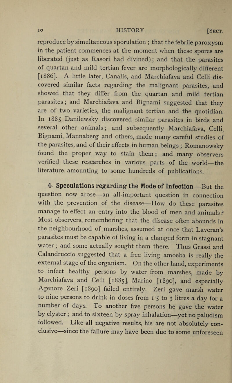 reproduce by simultaneous sporulation ; that the febrile paroxysm in the patient commences at the moment when these spores are liberated (just as Rasori had divined); and that the parasites of quartan and mild tertian fever are morphologically different [1886]. A little later, Canalis, and Marchiafava and Celli dis¬ covered similar facts regarding the malignant parasites, and showed that they differ from the quartan and mild tertian parasites ; and Marchiafava and Bignami suggested that they are of two varieties, the malignant tertian and the quotidian. In 1885 Danilewsky discovered similar parasites in birds and several other animals; and subsequently Marchiafava, Celli, Bignami, Mannaberg and others, made many careful studies of the parasites, and of their effects in human beings ; Romanowsky found the proper way to stain them; and many observers verified these researches in various parts of the world_the literature amounting to some hundreds of publications. 4. Speculations regarding* the Mode of Infection.—But the question now arose—an all-important question in connection with the prevention of the disease—How do these parasites manage to effect an entry into the blood of men and animals ? Most observers, remembering that the disease often abounds in the neighbourhood of marshes, assumed at once that Laveran’s parasites must be capable of living in a changed form in stagnant water ; and some actually sought them there. Thus Grassi and Calandruccio suggested that a free living amoeba is really the external stage of the organism. On the other hand, experiments to infect healthy persons by water from marshes, made by Marchiafava and Celli [1885], Marino [1890], and especially Agenore Zeri [1890] failed entirely. Zeri gave marsh water to nine persons to drink in doses from 1*5 to 3 litres a day for a number of days. To another five persons he gave the water by clyster; and to sixteen by spray inhalation—yet no paludism followed. Like all negative results, his are not absolutely con¬ clusive—since the failure may have been due to some unforeseen