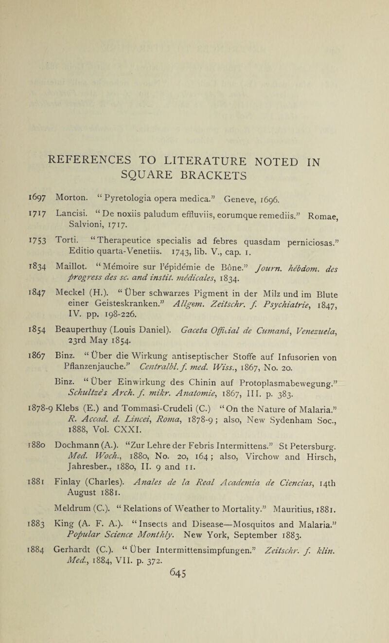 REFERENCES TO LITERATURE NOTED IN SQUARE BRACKETS 1697 Morton. “ Pyretologia opera medica.” Geneve, 1696. 1717 Lancisi. “ De noxiis paludum effluviis, eorumque remediis.” Romae, Salvioni, 1717. U53 Torti. Therapeutice specialis ad febres quasdam perniciosas.” Editio quarta-Venetiis. 1743, lib. V., cap. 1. 1834 Maillot. “Memoire sur Fepidemie de Bone.” Journ. hebdom. des progress des sc. and instit. medicales, 1834. 1847 Meckel (H.). “ Uber schwarzes Pigment in der Milz und im Blute einer Geisteskranken.” Allgem. Zeitschr. f. Psychiatrie, 1847, IV. pp. 198-226. 1854 Beauperthuy (Louis Daniel). Gaceta Official de Cumand, Venezuela, 23rd May 1854. 1867 Binz. “ Uber die Wirkung antiseptischer Stoffe auf Infusorien von Pflanzenjauche.” Centralbl.f med. Wiss., 1867, No. 20. Binz. “Uber Einwirkung des Chinin auf Protoplasmabewegung.” Schultzds Arch. f. mikr. Anatomie, 1867, III. p. 383. 1878-9 Klebs (E.) and Tommasi-Crudeli (C.) “On the Nature of Malaria.” R. Accad. d. Lincei, Roma, 1878-95 also, New Sydenham Soc., 1888, Vol. CXXI. 1880 Dochmann (A.). “Zur Lehre der Febris Intermittens.” St Petersburg. Med. Woch., 1880, No. 20, 164; also, Virchow and Hirsch, Jahresber., 1880, II. 9 and 11. 1881 Finlay (Charles). Anales de la Real Academia de Ciencias, 14th August 1881. Meldrum (C.). “ Relations of Weather to Mortality.” Mauritius, 1881. 1883 King (A. F. A.). “Insects and Disease—Mosquitos and Malaria.” Popular Science Monthly. New York, September 1883. 1884 Gerhardt (C.). “Uber Intermittensimpfungen,” Zeitschr. f. klin. Med., 1884, VII. p. 372.