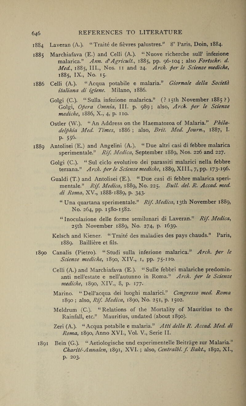 1884 Laveran (A.). “Traite de fievres palustres.” 8° Paris, Doin, 1884. 1885 Marchiafava (E.) and Celli (A.). “Nuove richerche sull’ infezione malarica.” Ann. d’Agricult., 1885, pp. 96-104; also Fortschr. d. Med., 1885, III., Nos. 11 and 24. Arch, per le Scienze mediche, 1885, IX., No. 15. 1886 Celli (A.). “Acqua potabile e malaria.” Giornale della Societa Italian a di igiene. Milano, 1886. Golgi (C.). “Sulla infezione malarica.” (? 15th November 1885?) Golgi, Opera Omnia, III. p. 989; also, Arch, per le Scienze mediche, 1886, X., 4, p. no. Ostler (W.). “An Address on the Haematozoa of Malaria.” Phila¬ delphia Med. Times, 1886 ; also, Brit. Med. Journ., 1887, I. p. 556. 1889 Antolisei (E.) and Angelini (A.). “Due altri casi di febbre malarica sperimentale.” Rif. Medica, September 1889, Nos. 226 and 227. Golgi (C.). “ Sul ciclo evolutivo dei parassiti malarici nella febbre terzana.” Arch, per le Scie?ize mediche, 1889, XIII., 7, pp. 173-196. Gualdi (T.) and Antolisei (E.). “Due casi di febbre malarica speri¬ mentale.” Rif Medica, 1889, No. 225. Bull. del. R. Accad. med. di Roma, XV., 1888-1889, p. 343. “ Una quartana sperimentale.” Rif Medica, 13th November 1889, No. 264, pp. 1580-1582. “ Inoculazione delle forme semilunari di Laveran.” Rif. Medica, 25th November 1889, No. 274, p. 1639. Kelsch and Kiener. “Traite des maladies des pays chauds.” Paris, 1889. Bailliere et fils. 1890 Canalis (Pietro). “ Studi sulla infezione malarica.” Arch, per le Scienze mediche, 1890, XIV., 1, pp. 75-110. Celli (A.) and Marchiafava (E.). “Sulle febbri malariche predomin- anti nell’estate e nell’autunno in Roma.” Arch, per le Scienze mediche, 1890, XIV., 8, p. 177. Marino. “Dell’acqua dei luoghi malarici.” Congresso med. Roma 1890 ; also, Rif. Medica, 1890, No. 251, p. 1502. Meldrum (C.). “Relations of the Mortality of Mauritius to the Rainfall, etc.” Mauritius, undated (about 1890). Zeri (A.). “Acqua potabile e malaria.” Atti della R. Accad. Med. di Roma, 1890, Anno XVI., Vol. V., Serie II. 1891 Bein (G.). “ Aetiologische und experimentelle Beitrage zur Malaria.” Charite-Aimalen, 1891, XVI. ; also, Centralbl. f. Baht., 1892, XI., p. 203.