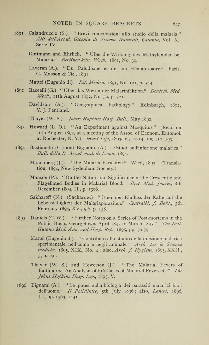 1891 Calandruccio (S.). “ Brevi contribnzioni alio studio della malaria.” Atti deirAccad. Gioenia di Scienze Naturali, Catania, Vol. X., Serie IV. Guttmann and Ehrlich. “ Ober die Wirkung des Methylenblau bei Malaria.” Berliner klin. IVoch., 1891, No. 39. Laveran (A.). “ Du Paludisme et de son Hematozoaire.” Paris, G. Masson & Cie., 1891. Mattei (Eugenio di). Rif. Medica, 1891, No. 121, p. 544. 1892 Baccelli (G.) “ Uber das Wesen der Malarinfektion.” Deutsch. Med. Woch., nth August 1892, No. 32, p. 721. Davidson (A.). “Geographical Pathology.” Edinburgh, 1892, Y. J. Pentland. Thayer (W. S.). Johns Hopkins Hosp. Bull., May 1892. 1893 Howard (L. O.). “An Experiment against Mosquitos.” (Read on 16th August 1892, at a meeting of the Assoc, of Econom. Entomol. at Rochester, N. Y.) Insect Life, 1893, V., 12-14, 109-110, 199. 1894 Bastianelli (G.) and Bignami (A.). “Studi sull’infezione malarica.” Bull, della R. Accad. med. di Roma, 1894. Mannaberg (J.). “Die Malaria Parasiten.” Wien, 1893. (Transla¬ tion, 1894, New Sydenham Society.) Manson (P.). “ On the Nature and Significance of the Crescentic and Flagellated Bodies in Malarial Blood.” B?it. Med. Journ., 8th December 1894, II., p. 1306. Sakharoff (N.) (Sacharow.) “ Uber den Einfluss der Kalte auf die Lebensfahigkeit der Malariaparasiten.” Centralbl. f. Bakt., 5th February 1894, XV., 5-6, p. 158. 1895 Daniels (C. W.). “ Further Notes on a Series of Post-mortems in the Public Hosp., Georgetown, April 1893 to March 1895.” The Brit. Guiana Med. Ann. and Hosp. Rep., 1895, pp. 50-79. Mattei (Eugenio di). “ Contributo alio studio della infezione malarica sperimentale nell’uomo e negli animale.” Arch, per le Scienze mediche, 1895, XIX., No. 4 5 also, Arch. f. Hygiene, 1895, XXII., 3, p. 191. Thayer (W. S.) and Hewetson (J.). “The Malarial Fevers of Baltimore. An Analysis of 616 Cases of Malarial Fever, etc.” The Johns Hopkins Hosp. Rep., 1895, V. 1896 Bignami (A.). “ Le ipotesi sulla biologia dei parassiti malarici fuori dell’uomo.” II Policlinico, 5th July 1896; also, La?icet, 1896, II., pp. 1363, I44I-