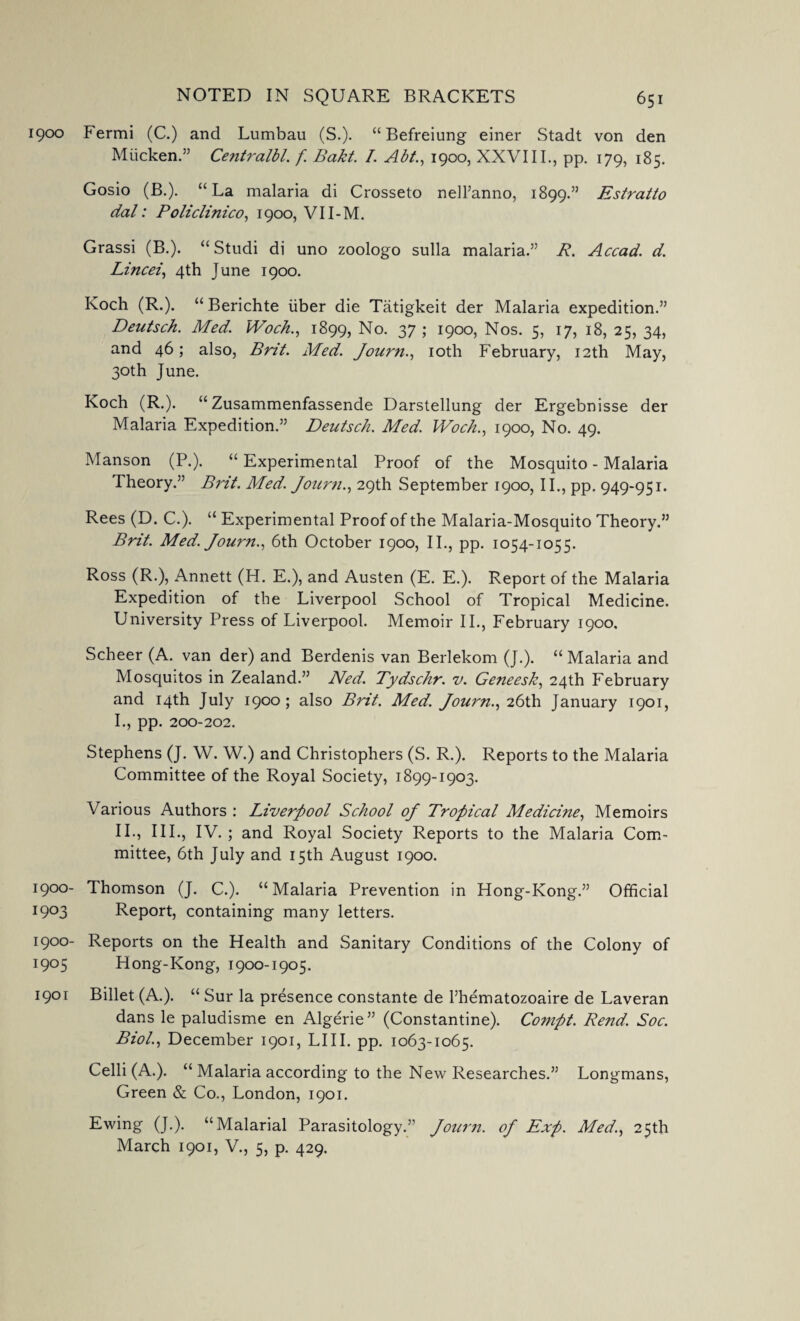 1900 Fermi (C.) and Lumbau (S.). “ Befreiung einer Stadt von den Miicken.” CentralbL f Bakt. I. Abt., 1900, XXVIII., pp. 179, 185. Gosio (B.). “La malaria di Crosseto nell’anno, 1899.” Estratto dal: Policlinico, 1900, VII-M. Grassi (B.). “ Studi di uno zoologo sulla malaria.” R. Accad. d. Lined, 4th June 1900. Koch (R.). “ Berichte liber die Tatigkeit der Malaria expedition.” Deutsch. Med. Woch., 1899, No. 37 ; 1900, Nos. 5, 17, 18, 25, 34, and 46; also, Brit. Med. Journ., 10th February, 12th May, 30th June. Koch (R.). “ Zusammenfassende Darstellung der Ergebnisse der Malaria Expedition.” Deutsch. Med. Woch., 1900, No. 49. Manson (P.). “Experimental Proof of the Mosquito - Malaria Theory.” Brit. Med. Journ., 29th September 1900, II., pp. 949-951. Rees (D. C.). “ Experimental Proof of the Malaria-Mosquito Theory.” Brit. Med. Journ., 6th October 1900, II., pp. 1054-1055. Ross (R.), Annett (H. E.), and Austen (E. E.). Report of the Malaria Expedition of the Liverpool School of Tropical Medicine. University Press of Liverpool. Memoir II., February 1900, Scheer (A. van der) and Berdenis van Berlekom (J.). “ Malaria and Mosquitos in Zealand.” Ned. Tydschr. v. Geneesk, 24th February and 14th July 1900 ; also Brit. Med. Journ., 26th January 1901, 1., pp. 200-202. Stephens (J. W. W.) and Christophers (S. R.). Reports to the Malaria Committee of the Royal Society, 1899-1903. Various Authors : Liverpool School oj Tropical Medicine, Memoirs 11., III., IV.; and Royal Society Reports to the Malaria Com¬ mittee, 6th July and 15th August 1900. 1900- Thomson (J. C.). “Malaria Prevention in Hong-Kong.” Official 1903 Report, containing many letters. 1900- Reports on the Health and Sanitary Conditions of the Colony of 1905 Hong-Kong, 1900-1905. 1901 Billet (A.). “ Sur la presence constante de l’hematozoaire de Laveran dans le paludisme en Algerie” (Constantine). Conipt. Rend. Soc. Biol., December 1901, LIII. pp. 1063-1065. Celli (A.). “ Malaria according to the New Researches.” Longmans, Green & Co., London, 1901. Ewing (J.). “Malarial Parasitology.” Journ. oj Exp. Med., 25th March 1901, V., 5, p. 429.