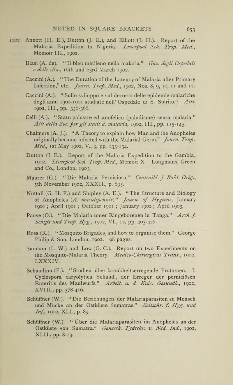 1902 Annett (H. E.), Dutton (J. E.), and Elliott (J. H.). Report of the Malaria Expedition to Nigeria. Liverpool Sch. Trop. Med., Memoir III., 1902. Blasi (A. de). “ II bleu metileno nella malaria.” Gaz. degli Ospedali e dellc clin., 16th and 23rd March 1902. Caccini (A.). “ The Duration of the Latency of Malaria after Primary Infection,” etc. Journ. Trop. Med., 1902, Nos. 8, 9, 10, 11 and 12. Caccini (A.). “ Sullo sviluppo e sul decorso delle epidemie malariche degli anni 1900-1901 studiate nell’ Ospedale di S. Spirito.” Alii, 1902, III., pp. 356-366. Celli (A.). “ Stato palustre ed anofelico (paludisme) senza malaria.” Atti della Soc. per gli studi d. malaria, 1902, III., pp. 115-145. Chalmers (A. J.). “A Theory to explain how Man and the Anopheles originally became infected with the Malarial Germ.” Journ. Trop. Med., 1st May 1902, V., 9, pp. 133-134. Dutton (J. E.). Report of the Malaria Expedition to the Gambia, 1902. Liverpool Sch. Trop. Med., Memoir X. Longmans, Green and Co., London, 1903. Maurer (G.). “Die Malaria Perniciosa.” Centralbl. f. Bakt. 0?ig., 5th November 1902, XXXII., p. 695. Nuttall (G. H. F.) and Shipley (A. E.). “The Structure and Biology of Anopheles (A. maculipennis).” Journ. 0/ Hygiene, January 1901 ; April 1901 ; October 1901 ; January 1902 ; April 1903. Panse (O.). “Die Malaria unter Eingeborenen in Tanga.” Arch. J. Schiffs und Trop. Hyg., 1902, VI., 12, pp. 403-427. Ross (R.). “ Mosquito Brigades, and how to organise them.” George Philip & Son, London, 1902. 98 pages. Sambon (L. W.) and Low (G. C.). Report on two Experiments on the Mosquito-Malaria Theory. Medico-Chirurgical Trans., 1902, LXXXIV. Schaudinn (F.). “ Studien liber krankheitserregende Protozoen. I. Cyclospora caryolytica Schaud., der Erreger der perniciosen Enteritis des Maulwurfs.” Arbeit, a. d. Kais. Gesundh., 1902, XVIII., pp. 378-416. Schiiffner (W.). “ Die Beziehungen der Malariaparasiten zu Mensch und Miicke an der Ostkiiste Sumatras.” Zeitschr. J. Hyg. und Inf., 1902, XL I., p. 89. Schiiffner (W.). “ Uber die Malariaparasiten im Anopheles an der Ostkiiste von Sumatra.” Geneesk. Tydschr. v. Ned. Ind., 1902, XLII., pp. 8-13.