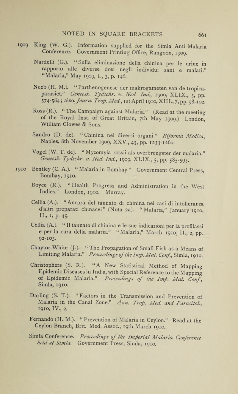 1909 King (W. G.). Information supplied for the Simla Anti-Malaria Conference. Government Printing Office, Rangoon, 1909. Nardelli (G.). “ Sulla eliminazione della chinina per le urine in rapporto alle diverse dosi negli individui sani e malati.” “Malaria,” May 1909, I., 3, p. 146. Neeb (H. M.). “ Parthenogenese der makrogameten van de tropica- parasiet.” Geneesk. Tydschr. v. Ned. Ind., 1909, XLIX., 5, pp. 574-584; also ,Joui'n. Trop.Med,!, 1st April 1910, XIII., 7, pp. 98-102. Ross (R.). “The Campaign against Malaria.” (Read at the meeting of the Royal Inst, of Great Britain, 7th May 1909.) London, William Clowes & Sons. Sandro (D. de). “ Chinina nei diversi organi.” Riforma Medica, Naples, 8th November 1909, XXV., 45, pp. 1233-1260. Vogel (W. T. de). “ Myzomyia rossii als overbrengster der malaria.” Geneesk. Tydschr. v. Ned. Ind., 1909, XLIX., 5, pp. 585-595. 910 Bentley (C. A.). “ Malaria in Bombay.” Government Central Press, Bombay, 1910. Boyce (R.). “Health Progress and Administration in the West Indies.” London, 1910. Murray. Cellia (A.). “Ancora del tannato di chinina nei casi di intolleranza d’altri preparati chinacei” (Nota 2a). “Malaria,” January 1910, II., 1, p. 45. Cellia (A.). “ II tannato di chinina e le sue indicazioni per la profilassi e per la cura della malaria.” “Malaria,” March 1910, II., 2, pp. 92-103. Chaytor-White (J.). “ The Propagation of Small Fish as a Means of Limiting Malaria.” Proceedings of the Imp. Mai. Conf, Simla, 1910. Christophers (S. R.). “A New Statistical Method of Mapping Epidemic Diseases in India, with Special Reference to the Mapping of Epidemic Malaria.” Proceedings of the Imp. Mai. Conf, Simla, 1910. Darling (S. T.). “Factors in the Transmission and Prevention of Malaria in the Canal Zone.” Ann. Trop. Med. and Parasitol., 1910, IV., 2. Fernando (H. M.). “Prevention of Malaria in Ceylon.” Read at the Ceylon Branch, Brit. Med. Assoc., 19th March 1910. Simla Conference. Proceedings of the Imperial Malaria Conference held at Simla. Government Press, Simla, 1910.