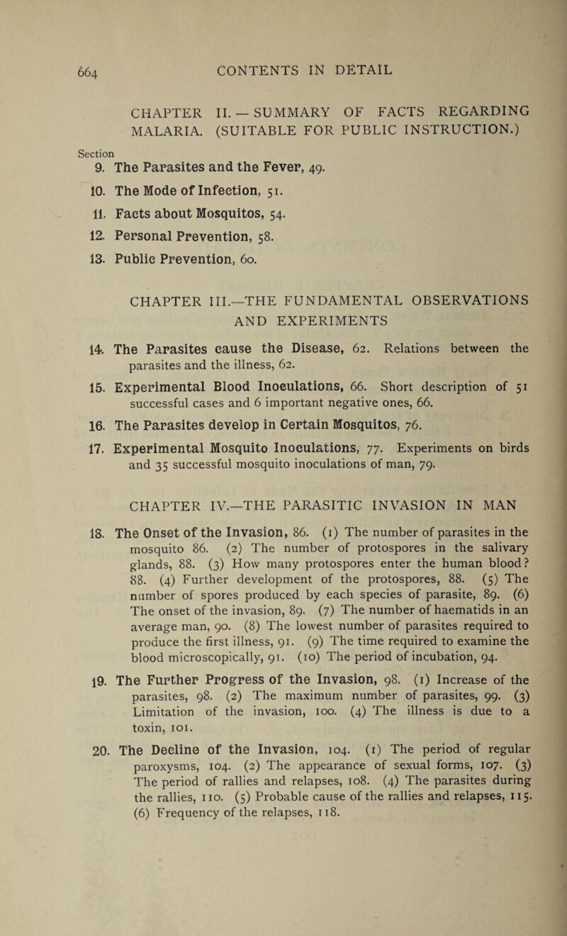 CHAPTER II. —SUMMARY OF FACTS REGARDING MALARIA. (SUITABLE FOR PUBLIC INSTRUCTION.) Section 9. The Parasites and the Fever, 49. 10. The Mode of Infection, 51. 11. Facts about Mosquitos, 54. 12. Personal Prevention, 58. 13. Public Prevention, 60. CHAPTER III.—THE FUNDAMENTAL OBSERVATIONS AND EXPERIMENTS 14. The Parasites cause the Disease, 62. Relations between the parasites and the illness, 62. 15. Experimental Blood Inoculations, 66. Short description of 51 successful cases and 6 important negative ones, 66. 16. The Parasites develop in Certain Mosquitos, 76. 17. Experimental Mosquito Inoculations, 77. Experiments on birds and 35 successful mosquito inoculations of man, 79. CHAPTER IV.—THE PARASITIC INVASION IN MAN 18. The Onset of the Invasion, 86. (1) The number of parasites in the mosquito 86. (2) The number of protospores in the salivary- glands, 88. (3) How many protospores enter the human blood? 88. (4) Further development of the protospores, 88. (5) The number of spores produced by each species of parasite, 89. (6) The onset of the invasion, 89. (7) The number of haematids in an average man, 90. (8) The lowest number of parasites required to produce the first illness, 91. (9) The time required to examine the blood microscopically, 91. (10) The period of incubation, 94. 19. The Further Progress of the Invasion, 98. (1) Increase of the parasites, 98. (2) The maximum number of parasites, 99. (3) Limitation of the invasion, 100. (4) The illness is due to a toxin, 101. 20. The Decline of the Invasion, 104. (1) The period of regular paroxysms, 104. (2) The appearance of sexual forms, 107. (3) The period of rallies and relapses, 108. (4) The parasites during the rallies, no. (5) Probable cause of the rallies and relapses, 115. (6) Frequency of the relapses, 118.