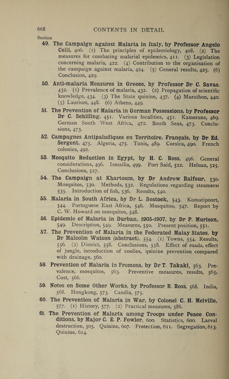 Section 49. The Campaign against Malaria in Italy, by Professor Angelo Celli, 406. (1) The principles of epidemiology, 408. (2) The measures for combating malarial epidemics, 411. (3) Legislation concerning malaria, 422. (4) Contribution to the organisation of the campaign against malaria, 424. (5) General results, 425. (6) Conclusion, 429. 50. Anti-malaria Measures in Greece, by Professor Dr C. Savas. 432. (1) Prevalence of malaria, 432. (2) Propagation of scientific knowledge, 434. (3) The State quinine, 437. (4) Marathon, 440. (5) Laurium, 448. (6) Athens, 449. 51. The Prevention of Malaria in German Possessions, by Professor Dr C. Schilling, 451. Various localities, 451. Kameruns, 469. German South West Africa, 472. South Seas, 473. Conclu¬ sions, 473. 52. Campagnes Antipaludiques en Territoire, Fran^ais, by Dr Ed. Sergent, 475. Algeria, 475. Tunis, 489. Corsica, 490. French colonies, 492. 53. Mosquito Reduction in Egypt, by H. C. Ross, 496. General considerations, 496. Ismailia, 499. Port Said, 522. Heluan, 525. Conclusions, 527. 54. The Campaign at Khartoum, by Dr Andrew Balfour, 530. Mosquitos, 530. Methods, 532. Regulations regarding steamers* 535. Introduction of fish, 536. Results, 540. 55. Malaria in South Africa, by Dr L. Bostoek, 543. Komatipoort, 544. Portuguese East Africa, 546. Mosquitos, 547. Report by C. W. Howard on mosquitos, 548. 56. Epidemic of Malaria in Durban, 1905-1907, by Dr P. Murison, 549. Description, 549. Measures, 550. Present position, 551. 57. The Prevention of Malaria in the Federated Malay States, by Dr Malcolm Watson (abstract), 554. (1) Towns, 554. Results, 556. (2) District, 558. Conclusions, 558. Effect of roads, effect of jungle, introduction ot coolies, quinine prevention compared with drainage, 560. 58. Prevention of Malaria in Fromosa, by Dr T. Takaki, 563. Pre¬ valence, mosquitos, 563. Preventive measures, results, 565, Cost, 566. 59. Notes on Some Other Works, by Professor R. Ross, 568. India, 568. Hongkong, 573. Candia, 575. 60. The Prevention of Malaria in War, by Colonel C. H. Melville, 577. (1) History, 577. (2) Practical measures, 586. 61. The Prevention of Malaria among Troops under Peace Con¬ ditions, by Major C. E. P. Fowler, 600. Statistics, 600. Larval destruction, 505. Quinine, 607. Protection, 611. Segregation, 613. Quinine, 614.