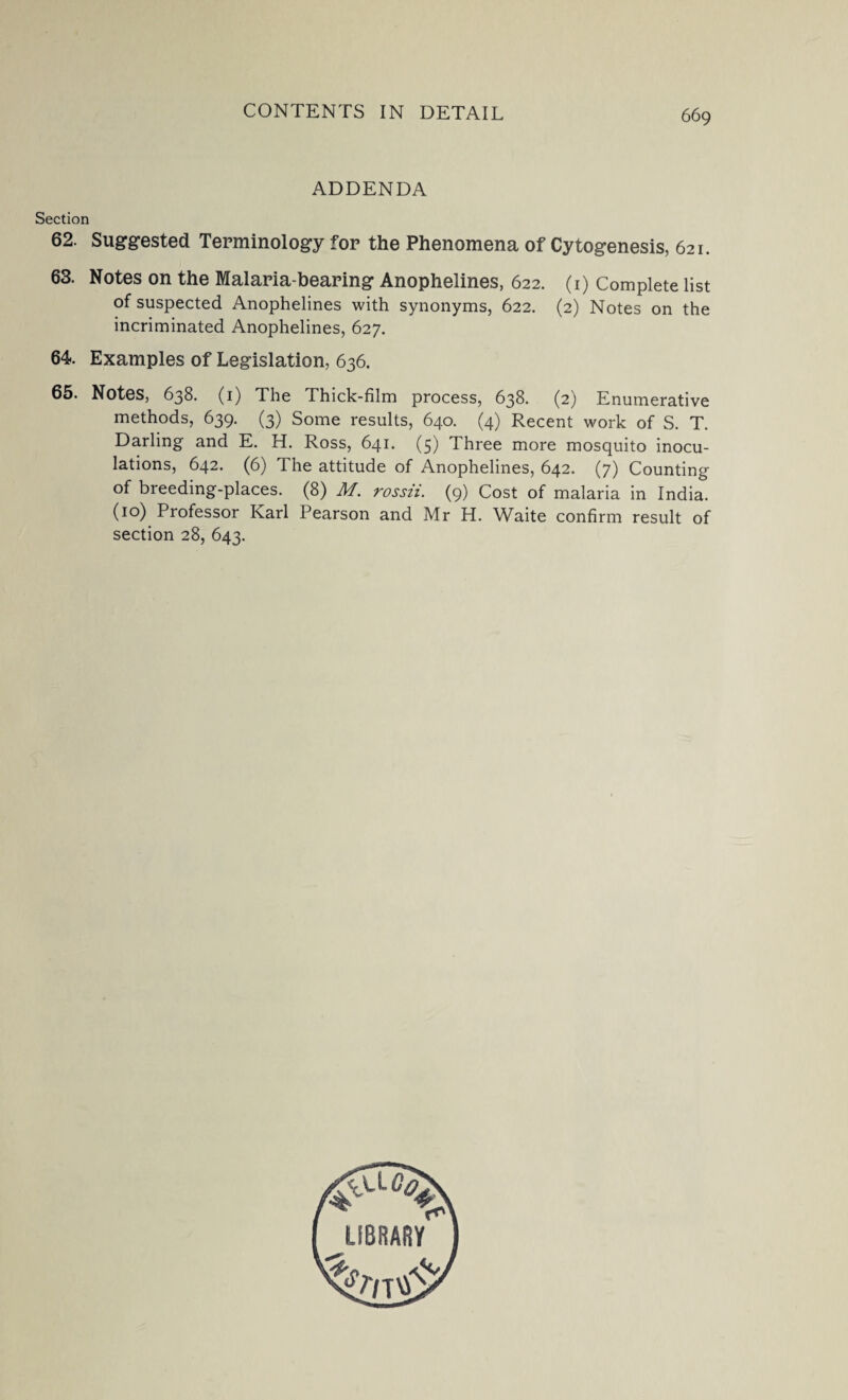 ADDENDA Section 62. Suggested Terminology for the Phenomena of Cytogenesis, 621. 63. Notes on the Malaria-bearing Anophelines, 622. (1) Complete list of suspected Anophelines with synonyms, 622. (2) Notes on the incriminated Anophelines, 627. 64. Examples of Legislation, 636. 65. Notes, 638. (1) The Thick-film process, 638. (2) Enumerative methods, 639. (3) Some results, 640. (4) Recent work of S. T. Darling and E. H. Ross, 641. (5) Three more mosquito inocu¬ lations, 642. (6) The attitude of Anophelines, 642. (7) Counting of breeding-places. (8) M. rossii. (9) Cost of malaria in India. (10) Professor Karl Pearson and Mr H. Waite confirm result of section 28, 643.