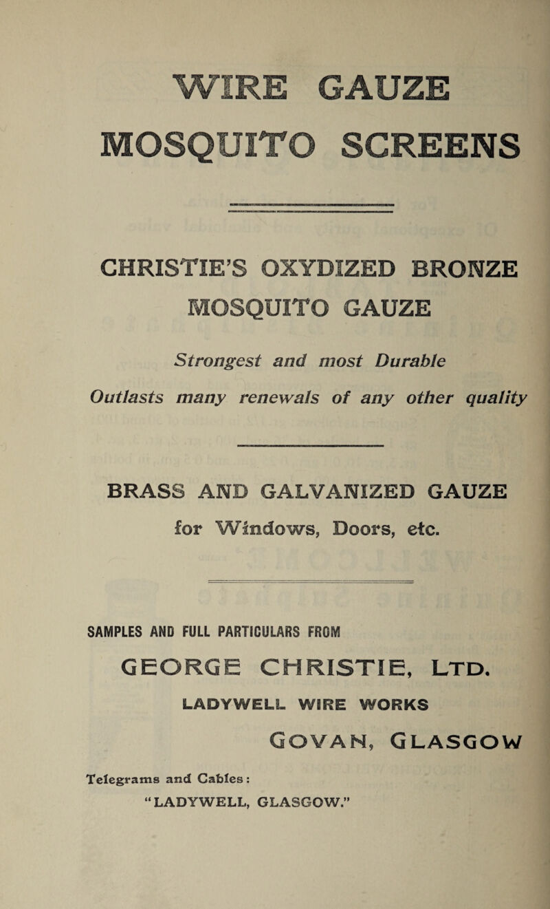 WIRE GAUZE MOSQUITO SCREENS CHRISTIE’S OXYDIZED BRONZE MOSQUITO GAUZE Strongest and most Durable Outlasts many renewals of any other quality BRASS AND GALVANIZED GAUZE for Windows, Doors, etc. SAMPLES AND FULL PARTICULARS FROM GEORGE CHRISTIE, LTD. LADYWELL WIRE WORKS Govan, Glasgow Telegrams and Cables: “LADYWELL, GLASGOW.”