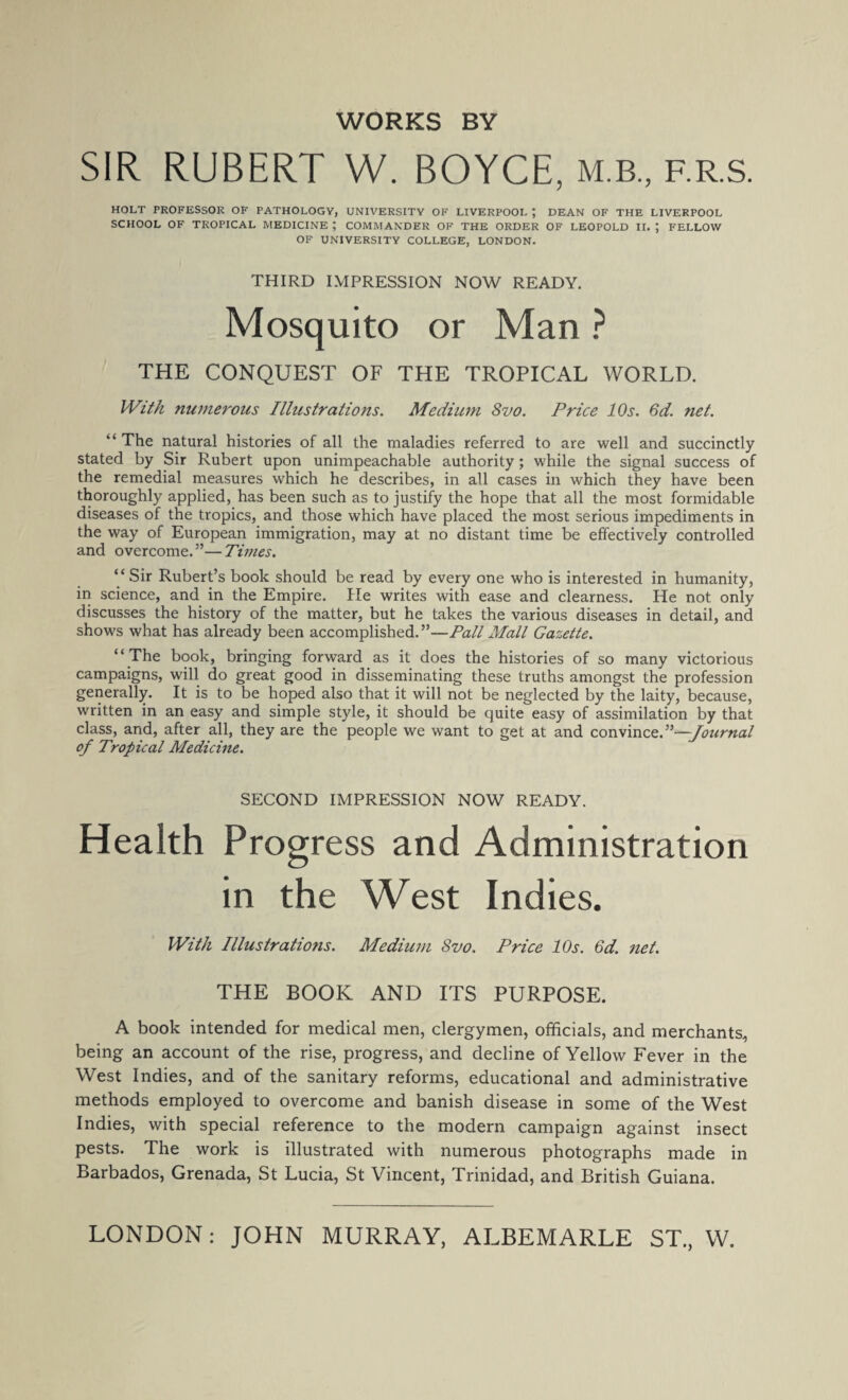 WORKS BY SIR RUBERT W. BOYCE, m.b., f.r.s. HOLT PROFESSOR OF PATHOLOGY, UNIVERSITY OF LIVERPOOL J DEAN OF THE LIVERPOOL SCHOOL OF TROPICAL MEDICINE ; COMMANDER OF THE ORDER OF LEOPOLD II. ; FELLOW OF UNIVERSITY COLLEGE, LONDON. THIRD IMPRESSION NOW READY. Mosquito or Man ? THE CONQUEST OF THE TROPICAL WORLD. With numerous Illustrations. Medium 8vo. Price 10s. 6d. net. “ The natural histories of all the maladies referred to are well and succinctly stated by Sir Rubert upon unimpeachable authority; while the signal success of the remedial measures which he describes, in all cases in which they have been thoroughly applied, has been such as to justify the hope that all the most formidable diseases of the tropics, and those which have placed the most serious impediments in the way of European immigration, may at no distant time be effectively controlled and overcome.”—Times. “ Sir Rubert’s book should be read by every one who is interested in humanity, in science, and in the Empire. He writes with ease and clearness. He not only discusses the history of the matter, but he takes the various diseases in detail, and shows what has already been accomplished.”—Pall Mall Gazette. “ The book, bringing forward as it does the histories of so many victorious campaigns, will do great good in disseminating these truths amongst the profession generally. It is to be hoped also that it will not be neglected by the laity, because, written in an easy and simple style, it should be quite easy of assimilation by that class, and, after all, they are the people we want to get at and convince.”—Journal of Tropical Medicine. SECOND IMPRESSION NOW READY. Health Progress and Administration in the West Indies. With Illustrations. Medium 8vo. Price 10s. 6d. net. THE BOOK AND ITS PURPOSE. A book intended for medical men, clergymen, officials, and merchants, being an account of the rise, progress, and decline of Yellow Fever in the West Indies, and of the sanitary reforms, educational and administrative methods employed to overcome and banish disease in some of the West Indies, with special reference to the modern campaign against insect pests. The work is illustrated with numerous photographs made in Barbados, Grenada, St Lucia, St Vincent, Trinidad, and British Guiana.