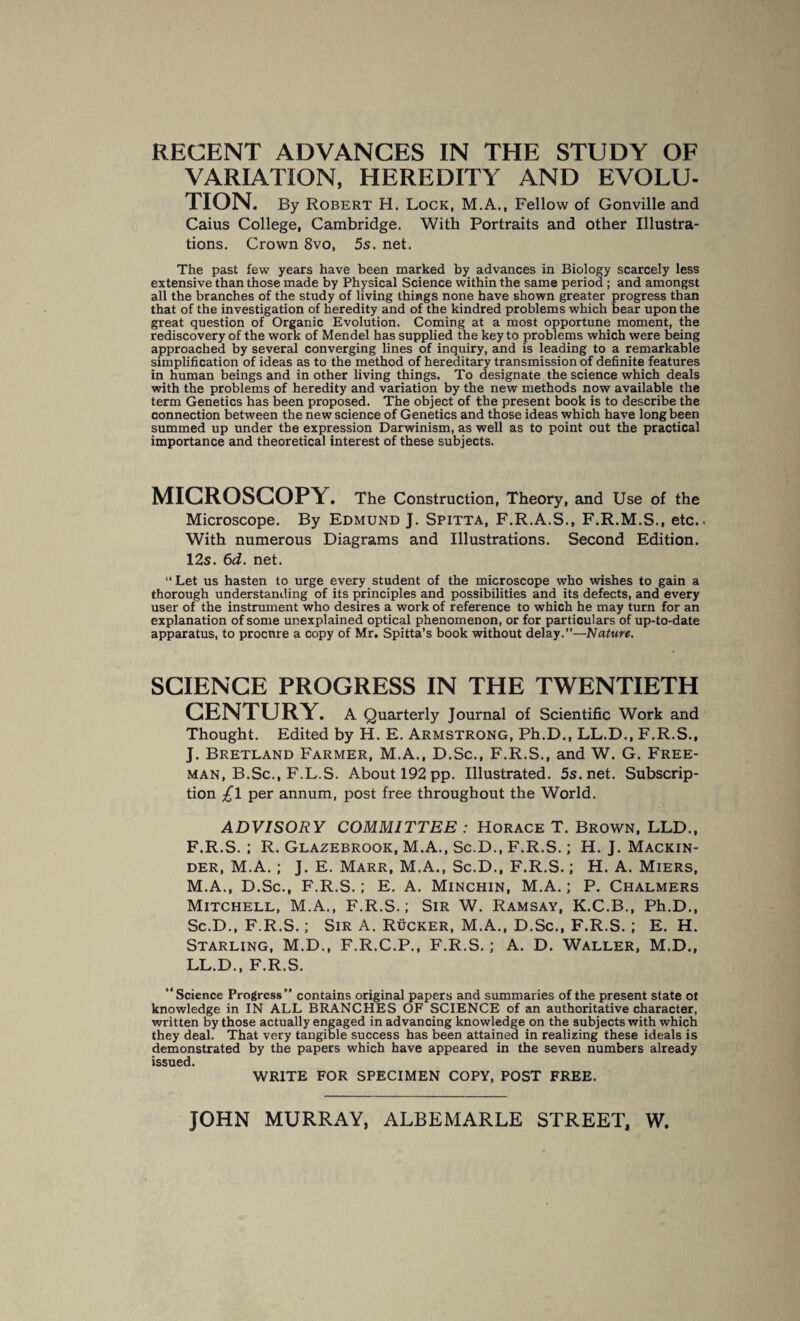 RECENT ADVANCES IN THE STUDY OF VARIATION, HEREDITY AND EVOLU¬ TION. By Robert H. Lock, M.A., Fellow of Gonville and Caius College, Cambridge. With Portraits and other Illustra¬ tions. Crown 8vo, 5s. net. The past few years have been marked by advances in Biology scarcely less extensive than those made by Physical Science within the same period; and amongst all the branches of the study of living things none have shown greater progress than that of the investigation of heredity and of the kindred problems which bear upon the great question of Organic Evolution. Coming at a most opportune moment, the rediscovery of the work of Mendel has supplied the key to problems which were being approached by several converging lines of inquiry, and is leading to a remarkable simplification of ideas as to the method of hereditary transmission of definite features in human beings and in other living things. To designate the science which deals with the problems of heredity and variation by the new methods now available the term Genetics has been proposed. The object of the present book is to describe the connection between the new science of Genetics and those ideas which have long been summed up under the expression Darwinism, as well as to point out the practical importance and theoretical interest of these subjects. MICROSCOPY. The Construction, Theory, and Use of the Microscope. By Edmund J. Spitta, F.R.A.S., F.R.M.S., etc.. With numerous Diagrams and Illustrations. Second Edition. 12s. 6d. net. “ Let us hasten to urge every student of the microscope who wishes to gain a thorough understanding of its principles and possibilities and its defects, and every user of the instrument who desires a work of reference to which he may turn for an explanation of some unexplained optical phenomenon, or for particulars of up-to-date apparatus, to procure a copy of Mr. Spitta’s book without delay.”—Nature. SCIENCE PROGRESS IN THE TWENTIETH CENTURY. A Quarterly Journal of Scientific Work and Thought. Edited by H. E. Armstrong, Ph.D., LL.D., F.R.S., J. Bretland Farmer, M.A., D.Sc., F.R.S., and W. G. Free¬ man, B.Sc., F.L.S. About 192 pp. Illustrated. 5s.net. Subscrip¬ tion £\ per annum, post free throughout the World. ADVISORY COMMITTEE : Horace T. Brown, LLD., F.R.S. ; R. Glazebrook, M.A., Sc.D., F.R.S.; H. J. Mackin¬ der, M.A.; J. E. Marr, M.A., Sc.D., F.R.S.; H. A. Miers, M.A., D.Sc., F.R.S.; E. A. Minchin, M.A.; P. Chalmers Mitchell, M.A., F.R.S.; Sir W. Ramsay, K.C.B., Ph.D,, Sc.D., F.R.S.; Sir A. Rucker, M.A., D.Sc., F.R.S. ; E. H. Starling, M.D., F.R.C.P., F.R.S.; A. D. Waller, M.D., LL.D., F.R.S. “Science Progress” contains original papers and summaries of the present state ot knowledge in IN ALL BRANCHES OF SCIENCE of an authoritative character, written by those actually engaged in advancing knowledge on the subjects with which they deal. That very tangible success has been attained in realizing these ideals is demonstrated by the papers which have appeared in the seven numbers already issued. WRITE FOR SPECIMEN COPY, POST FREE.