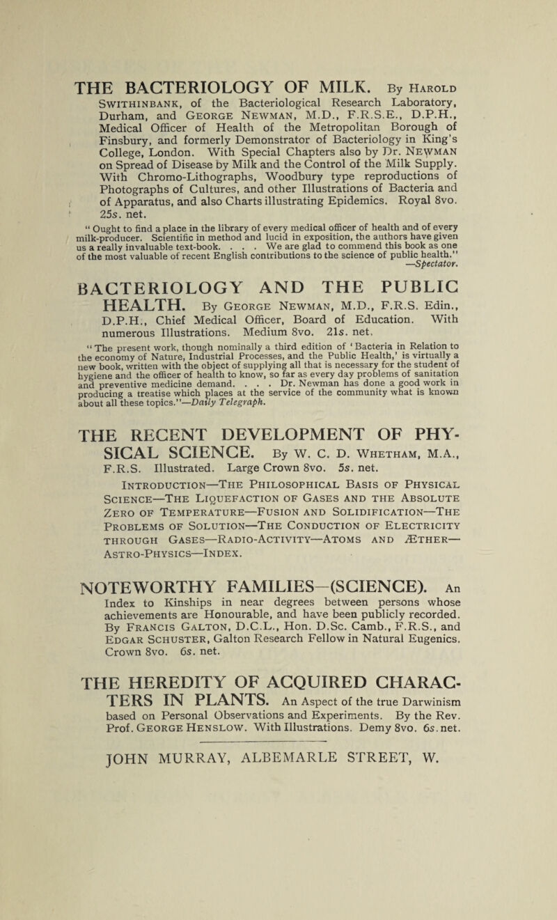 THE BACTERIOLOGY OF MILK. By Harold Swithinbank, of the Bacteriological Research Laboratory, Durham, and George Newman, M.D., F.R.S.E., D.P.H., Medical Officer of Health of the Metropolitan Borough of Finsbury, and formerly Demonstrator of Bacteriology in King’s College, London. With Special Chapters also by Dr. Newman on Spread of Disease by Milk and the Control of the Milk Supply. With Chromo-Lithographs, Woodbury type reproductions of Photographs of Cultures, and other Illustrations of Bacteria and of Apparatus, and also Charts illustrating Epidemics. Royal 8vo. 25s. net. “ Ought to find a place in the library of every medical officer of health and of every milk-producer. Scientific in method and lucid in exposition, the authors have given us a really invaluable text-book. . . . We are glad to commend this book as one of the most valuable of recent English contributions to the science of public health.” —Spectator. BACTERIOLOGY AND THE PUBLIC HEALTH. By George Newman, M.D., F.R.S. Edin., D.P.H., Chief Medical Officer, Board of Education. With numerous Illustrations. Medium 8vo. 21s. net. “The present work, though nominally a third edition of ‘Bacteria in Relation to the economy of Nature, Industrial Processes, and the Public Health,’ is virtually a new book, written with the object of supplying all that is necessary for the student of hygiene and the officer of health to know, so far as every day problems of sanitation and preventive medicine demand. . . . Dr. Newman has done a good work in producing a treatise which places at the service of the community what is known about all these topics.”—Daily Telegraph. THE RECENT DEVELOPMENT OF PHY¬ SICAL SCIENCE. By W. C. D. Whetham, M.A., F.R.S. Illustrated. Large Crown 8vo. 5s. net. Introduction—The Philosophical Basis of Physical Science—The Liquefaction of Gases and the Absolute Zero of Temperature—Fusion and Solidification—The Problems of Solution—The Conduction of Electricity through Gases—Radio-Activity—Atoms and 2Ether— Astro-Physics—Index. NOTEWORTHY FAMILIES—(SCIENCE). An Index to Kinships in near degrees between persons whose achievements are Honourable, and have been publicly recorded. By Francis Galton, D.C.L., Hon. D.Sc. Camb., F.R.S., and Edgar Schuster, Galton Research Fellow in Natural Eugenics. Crown 8vo. 6s. net. THE HEREDITY OF ACQUIRED CHARAC¬ TERS IN PLANTS. An Aspect of the true Darwinism based on Personal Observations and Experiments. By the Rev. Prof. George Henslow. With Illustrations. Demy8vo. 6s.net.