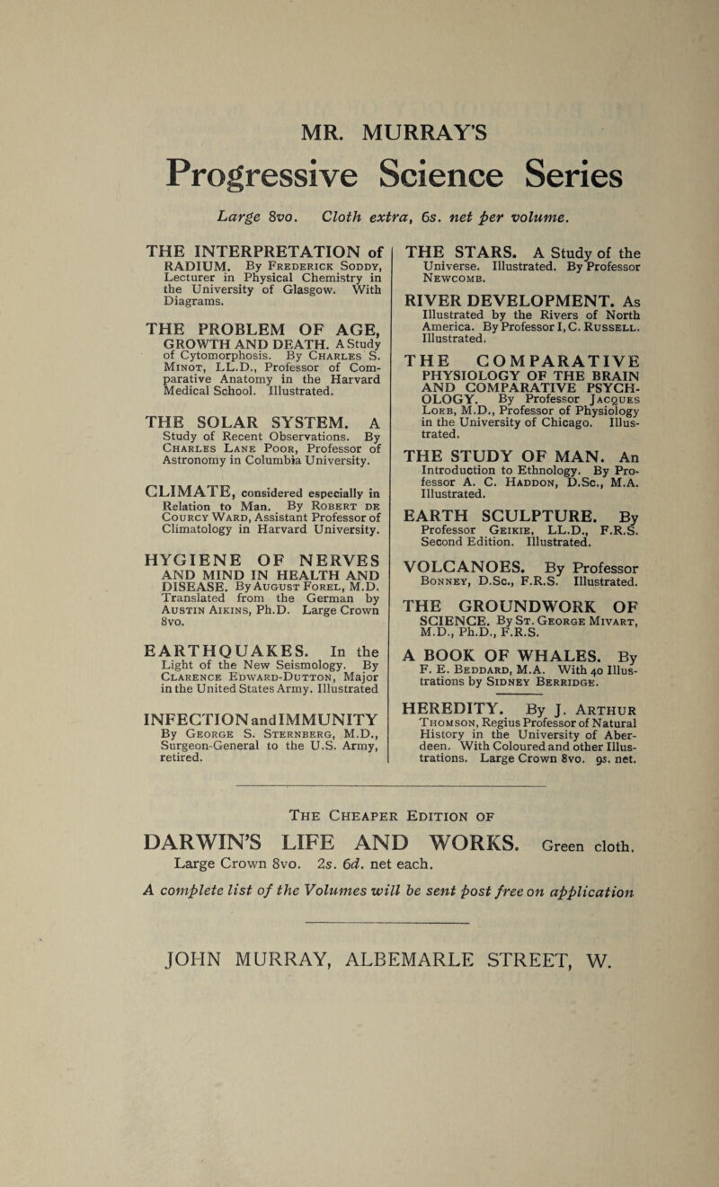 MR. MURRAY’S Progressive Science Series Large 8vo. Cloth extra, 6s. net per volume. THE INTERPRETATION of RADIUM. By Frederick Soddy, Lecturer in Physical Chemistry in the University of Glasgow. With Diagrams. THE PROBLEM OF AGE, GROWTH AND DEATH. A Study of Cytomorphosis. By Charles S. Minot, LL.D., Professor of Com¬ parative Anatomy in the Harvard Medical School. Illustrated. THE SOLAR SYSTEM. A Study of Recent Observations. By Charles Lane Poor, Professor of Astronomy in Columbia University. CLIMATE, considered especially in Relation to Man. By Robert de Courcy Ward, Assistant Professor of Climatology in Harvard University. HYGIENE OF NERVES AND MIND IN HEALTH AND DISEASE. By August Forel, M.D. Translated from the German by Austin Aikins, Ph.D. Large Crown 8vo. EARTHQUAKES. In the Light of the New Seismology. By Clarence Edward-Dutton, Major in the United States Army. Illustrated INFECTIQNandIMMUNITY By George S. Sternberg, M.D., Surgeon-General to the U.S. Army, retired. THE STARS. A Study of the Universe. Illustrated. By Professor Newcomb. RIVER DEVELOPMENT. As Illustrated by the Rivers of North America. By Professor I, C. Russell. Illustrated, THE COMPARATIVE PHYSIOLOGY OF THE BRAIN AND COMPARATIVE PSYCH¬ OLOGY. By Professor Jacques Loeb, M.D., Professor of Physiology in the University of Chicago. Illus¬ trated. THE STUDY OF MAN. An Introduction to Ethnology. By Pro¬ fessor A. C. Haddon, D.Sc., M.A. Illustrated. EARTH SCULPTURE. By Professor Geikie, LL.D., F.R.S. Second Edition. Illustrated. VOLCANOES. By Professor Bonney, D.Sc., F.R.S. Illustrated. THE GROUNDWORK OF SCIENCE. By St. George Mivart, M.D., Ph.D., F.R.S. A BOOK OF WHALES. By F. E. Beddard, M.A. With 40 Illus¬ trations by Sidney Berridge. HEREDITY. By J. Arthur Thomson, Regius Professor of Natural History in the University of Aber¬ deen. With Coloured and other Illus¬ trations. Large Crown 8vo. 9s. net. The Cheaper Edition of DARWIN’S LIFE AND WORKS. Green cloth. Large Crown 8vo. 2s. 6d. net each. A complete list of the Volumes will be sent post free on application
