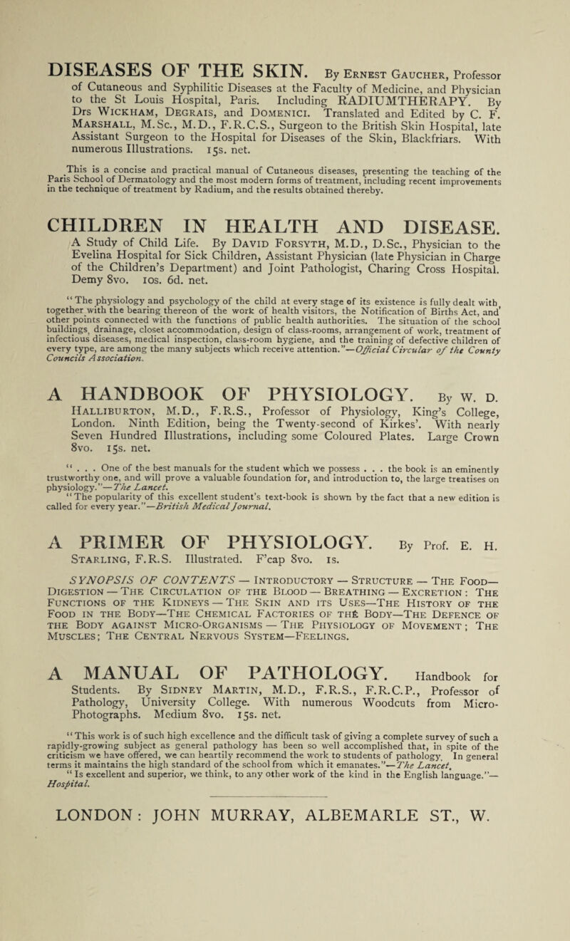 DISEASES OF THE SKIN. By Ernest Gaucher, Professor of Cutaneous and Syphilitic Diseases at the Faculty of Medicine, and Physician to the St Louis Hospital, Paris. Including RADIUMTHERAPY. By Drs Wickham, Degrais, and Domenici. Translated and Edited by C. F. Marshall, M.Sc., M.D., F.R.C.S., Surgeon to the British Skin Hospital, late Assistant Surgeon to the Hospital for Diseases of the Skin, Blackfriars. With numerous Illustrations. 15s. net. This is a concise and practical manual of Cutaneous diseases, presenting the teaching of the Paris School of Dermatology and the most modern forms of treatment, including recent improvements in the technique of treatment by Radium, and the results obtained thereby. CHILDREN IN HEALTH AND DISEASE. A Study of Child Life. By David Forsyth, M.D., D.Sc., Physician to the Evelina Hospital for Sick Children, Assistant Physician (late Physician in Charge of the Children’s Department) and Joint Pathologist, Charing Cross Hospital. Demy 8vo. 10s. 6d. net. “ The physiology and psychology of the child at every stage of its existence is fully dealt with together.with the bearing thereon of the work of health visitors, the Notification of Births Act, and’ other points connected with the functions of public health authorities. The situation of the school buildings, drainage, closet accommodation, design of class-rooms, arrangement of work, treatment of infectious diseases, medical inspection, class-room hygiene, and the training of defective children of every type, are among the many subjects which receive attention.”—Official Circular of the County Councils Association.. A HANDBOOK OF PHYSIOLOGY. By w. d. Halliburton, M.D., F. R.S., Professor of Physiology, King’s College, London. Ninth Edition, being the Twenty-second of Kirkes’. With nearly Seven Hundred Illustrations, including some Coloured Plates. Large Crown 8vo. 15s. net. “ . . . One of the best manuals for the student which we possess . . . the book is an eminently trustworthy one, and will prove a valuable foundation for, and introduction to, the large treatises on physiology.”—The Lancet. “The popularity of this excellent student’s text-book is shown by the fact that a new edition is called for every year.”—British Medical Journal. A PRIMER OF PHYSIOLOGY. By prof. e. h. Starling, F.R.S. Illustrated. F’cap 8vo. is. SYNOPSIS OF CONTENTS — Introductory — Structure — The Food- Digestion — The Circulation of the Blood — Breathing — Excretion : The Functions of the Kidneys —The Skin and its Uses—The History of the Food in the Body—The Chemical Factories of the Body—The Defence of the Body against Micro-Organisms — The Physiology of Movement ; The Muscles; The Central Nervous System—Feelings. A MANUAL OF PATHOLOGY. Handbook for Students. By Sidney Martin, M.D., F.R.S., F.R.C.P., Professor of Pathology, University College. With numerous Woodcuts from Micro- Photographs. Medium 8vo. 15s. net. “This work is of such high excellence and the difficult task of giving a complete survey of such a rapidly-growing subject as general pathology has been so well accomplished that, in spite of the criticism we have offered, we can heartilj- recommend the work to students of pathology. In general terms it maintains the high standard of the school from which it emanates.”— The Lancet, “ Is excellent and superior, we think, to any other work of the kind in the English language.”— Hospital.