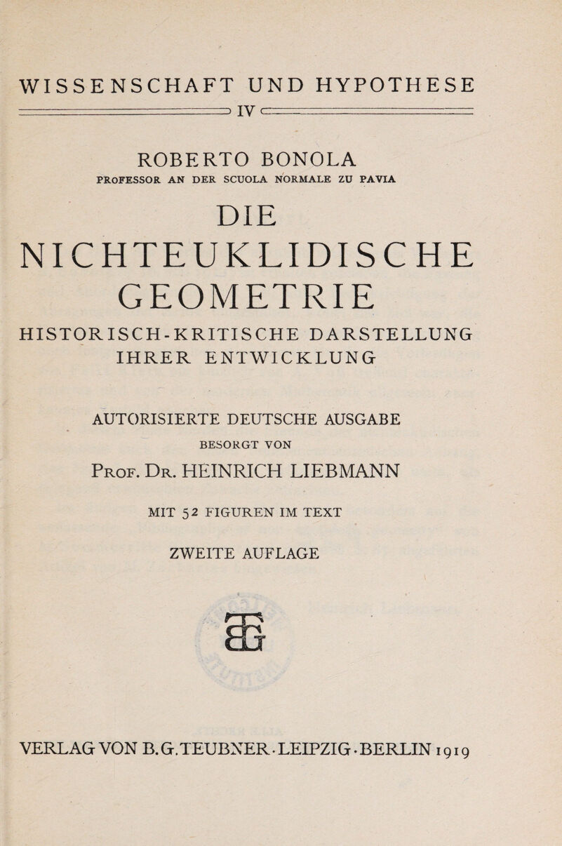 WISSENSCHAFT UND HYPOTHESE — . IV er : _. - .. ROBERTO BONOLA PROFESSOR AN DER SCUOLA NORMALE ZU PAVIA DIE NICHTEUKLIDISCHE GEOMETRIE HISTORISCH-KRITISCHE DARSTELLUNG IHRER ENTWICKLUNG AUTORISIERTE DEUTSCHE AUSGABE BESORGT VON Prof. Dr. HEINRICH LIEBMANN MIT 5 2 FIGUREN IM TEXT ZWEITE AUFLAGE VERLAG VON B. G.TEUBNER • LEIPZIG • BERLIN 1919