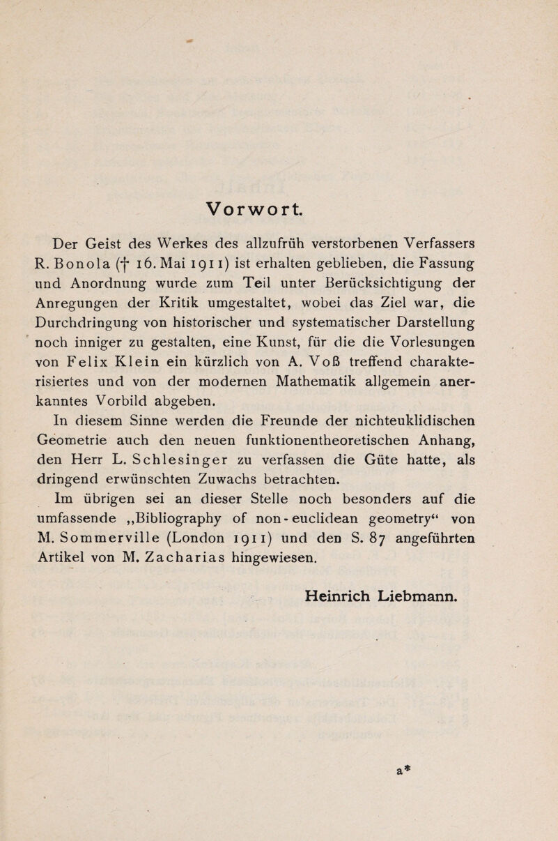 Vorwort. Der Geist des Werkes des allzufrüh verstorbenen Verfassers R. B on o 1 a (*)* 16. Mai I g 11) ist erhalten geblieben, die Fassung und Anordnung wurde zum Teil unter Berücksichtigung der Anregungen der Kritik umgestaltet, wobei das Ziel war, die Durchdringung von historischer und systematischer Darstellung noch inniger zu gestalten, eine Kunst, für die die Vorlesungen von Felix Klein ein kürzlich von A. Voß treffend charakte¬ risiertes und von der modernen Mathematik allgemein aner¬ kanntes Vorbild abgeben. In diesem Sinne werden die Freunde der nichteuklidischen Geometrie auch den neuen funktionentheoretischen Anhang, den Herr L. Schlesinger zu verfassen die Güte hatte, als dringend erwünschten Zuwachs betrachten. Im übrigen sei an dieser Stelle noch besonders auf die umfassende ,»Bibliography of non-euclidean geometry“ von M. Sommerville (London ig11) und den S. 87 angeführten Artikel von M. Zacharias hingewiesen. Heinrich Liebmann. a *