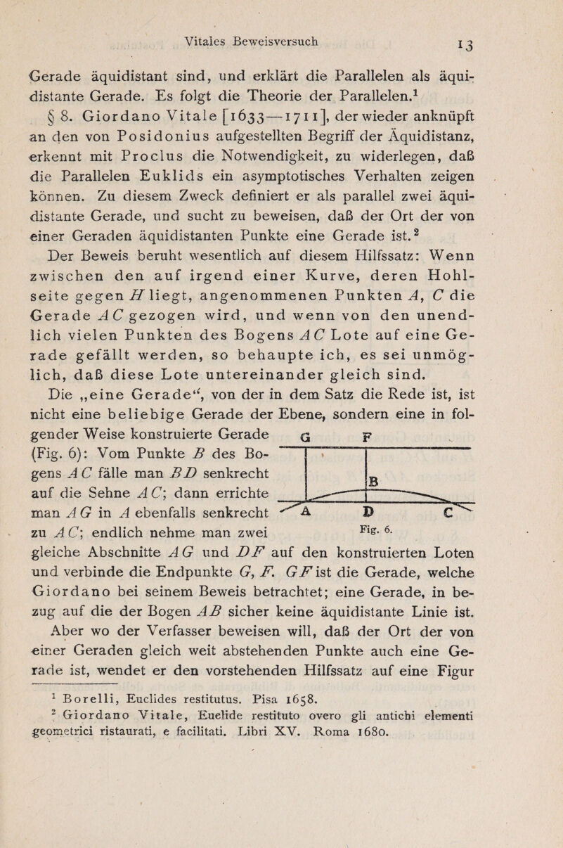 Vitales Beweisversuch Gerade äquidistant sind, und erklärt die Parallelen als äqui¬ distante Gerade. Es folgt die Theorie der Parallelen.1 § 8. Giordano Vitale [1633—1711 ], derwieder anknüpft an den von Posidonius aufgestellten Begriff der Äquidistanz, erkennt mit Proclus die Notwendigkeit, zu widerlegen, daß die Parallelen Euklids ein asymptotisches Verhalten zeigen können. Zu diesem Zweck definiert er als parallel zwei äqui¬ distante Gerade, und sucht zu beweisen, daß der Ort der von einer Geraden äquidistanten Punkte eine Gerade ist.2 Der Beweis beruht wesentlich auf diesem Hilfssatz: Wenn zwischen den auf irgend einer Kurve, deren Plohl- seite gegen H liegt, angenommenen Punkten A, C die Gerade AC gezogen wird, und wenn von den unend¬ lich vielen Punkten des Bogens AC Lote auf eine Ge¬ rade gefällt werden, so behaupte ich, es sei unmög¬ lich, daß diese Lote untereinander gleich sind. Die „eine Gerade^, von der in dem Satz die Rede ist, ist nicht eine beliebige Gerade der Ebene, sondern eine in fol¬ gender Weise konstruierte Gerade <3 p (Fig. 6): Vom Punkte B des Bo- ” ~ gens A C fälle man BD senkrecht auf die Sehne A C; dann errichte -—~ - D Fig. 6. man A G in A ebenfalls senkrecht zu AC; endlich nehme man zwei C gleiche Abschnitte A G und DF auf den konstruierten Loten und verbinde die Endpunkte G, F. GFist die Gerade, welche Giordano bei seinem Beweis betrachtet; eine Gerade, in be¬ zug auf die der Bogen AB sicher keine äquidistante Linie ist. Aber wo der Verfasser beweisen will, daß der Ort der von einer Geraden gleich weit abstehenden Punkte auch eine Ge¬ rade ist, wendet er den vorstehenden Hilfssatz auf eine Figur 1 Borelli, Euclides restitutus. Pisa 1658. 2 Giordano Vitale, Euelide restituto overo gli antichi elementi geometrici ristaurati, e facilitati. Libri XV. Roma 1680.