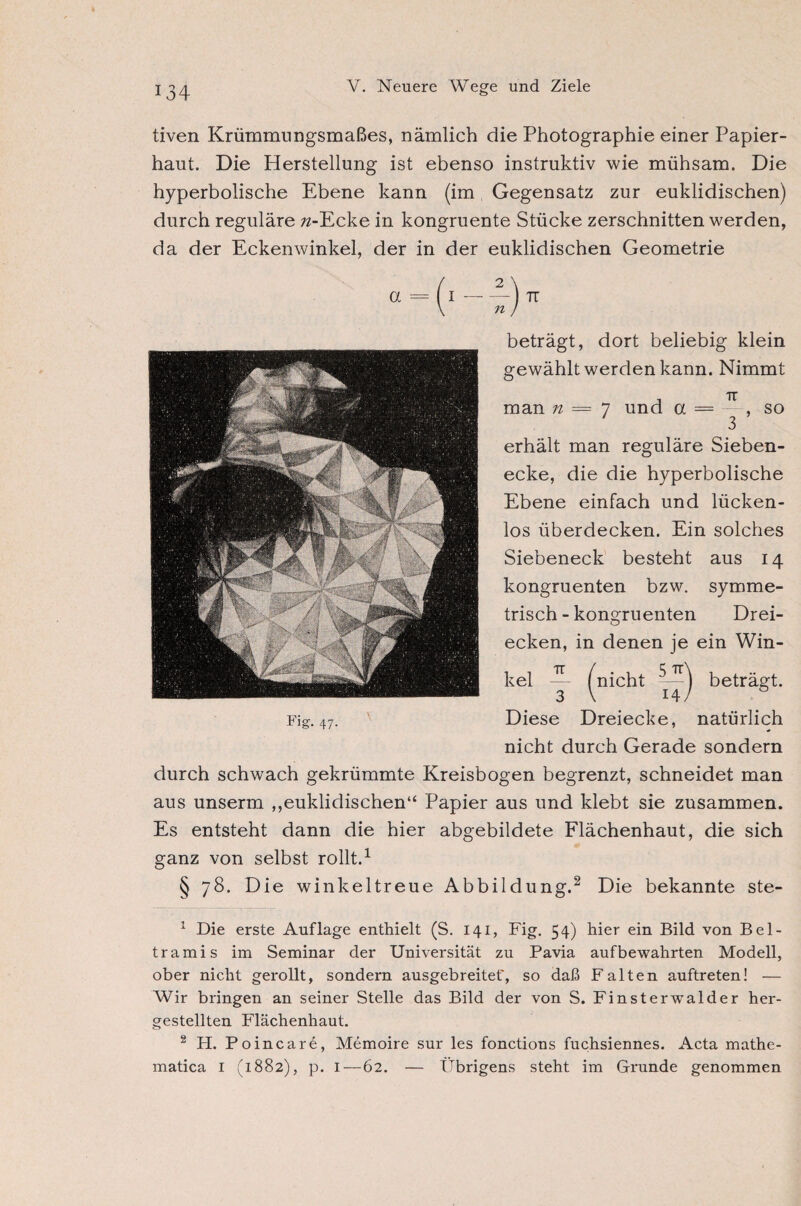 *34 tiven Krümmungsmaßes, nämlich die Photographie einer Papier¬ haut. Die Herstellung ist ebenso instruktiv wie mühsam. Die hyperbolische Ebene kann (im Gegensatz zur euklidischen) durch reguläre 72-Ecke in kongruente Stücke zerschnitten werden, da der Eckenwinkel, der in der euklidischen Geometrie Fi* 47- beträgt, dort beliebig klein gewählt werden kann. Nimmt man n = 7 und a erhält man reguläre Sieben¬ ecke, die die hyperbolische Ebene einfach und lücken¬ los überdecken. Ein solches Siebeneck besteht aus 14 kongruenten bzw. symme¬ trisch-kongruenten Drei¬ ecken, in denen je ein Win¬ kel ^ ^nicht beträgt. Diese Dreiecke, natürlich nicht durch Gerade sondern durch schwach gekrümmte Kreisbogen begrenzt, schneidet man aus unserm ,,euklidischen“ Papier aus und klebt sie zusammen. Es entsteht dann die hier abgebildete Flächenhaut, die sich ganz von selbst rollt.1 § 78. Die winkeltreue Abbildung.2 Die bekannte ste- 1 Die erste Auflage enthielt (S. 141, Fig. 54) hier ein Bild von Bel¬ trami s im Seminar der Universität zu Pavia auf bewahrten Modell, ober nicht gerollt, sondern ausgebreitet', so daß Falten auftreten! — Wir bringen an seiner Stelle das Bild der von S. Finsterwalder her¬ gestellten Flächenhaut. 2 H. Poincare, Memoire sur les fonctions fuchsiennes. Acta mathe- matica I (1882), p. I—62. — Übrigens steht im Grunde genommen