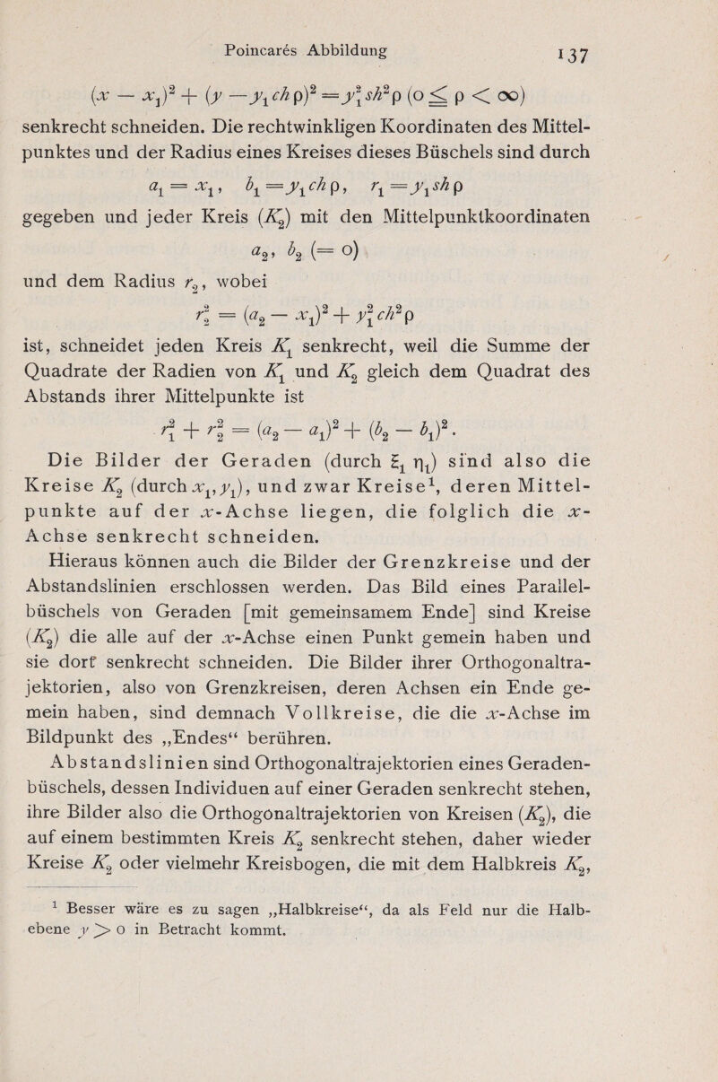 Poincares Abbildung (x — x^2 -f (y —y1ch p)2 =y\sk2p (o <[ p < 00) senkrecht schneiden. Die rechtwinkligen Koordinaten des Mittel¬ punktes und der Radius eines Kreises dieses Büschels sind durch a1 = x 1, b1 ch p, r1=y1sh p gegeben und jeder Kreis (K2) mit den Mittelpunktkoordinaten ’ ^2 (~ o) und dem Radius r' , wobei K = (a2 — xi)2jryl c/l2p ist, schneidet jeden Kreis Kt senkrecht, weil die Summe der Quadrate der Radien von Kx und K2 gleich dem Quadrat des Abstands ihrer Mittelpunkte ist A + rl = K — ai)2 + {bt - hf ■ Die Bilder der Geraden (durch r|t) sind also die Kreise K2 (durch xv y±), und zwar Kreise1, deren Mittel¬ punkte auf der „r-Achse liegen, die folglich die x- Achse senkrecht schneiden. Hieraus können auch die Bilder der Grenz kr eise und der Abstandslinien erschlossen werden. Das Bild eines Parallel¬ büschels von Geraden [mit gemeinsamem Ende] sind Kreise (K^j die alle auf der x-Achse einen Punkt gemein haben und sie dort” senkrecht schneiden. Die Bilder ihrer Orthogonaltra- jektorien, also von Grenzkreisen, deren Achsen ein Ende ge¬ mein haben, sind demnach Vollkreise, die die x-Achse im Bildpunkt des ,,Endes“ berühren. Abstandslinien sind Orthogonaltrajektorien eines Geraden¬ büschels, dessen Individuen auf einer Geraden senkrecht stehen, ihre Bilder also die Orthogonaltrajektorien von Kreisen (Äjj), die auf einem bestimmten Kreis K2 senkrecht stehen, daher wieder Kreise K2 oder vielmehr Kreisbogen, die mit dem Halbkreis K2, 1 Besser wäre es zu sagen „Halbkreise“, da als Feld nur die Halb¬ ebene y o in Betracht kommt.