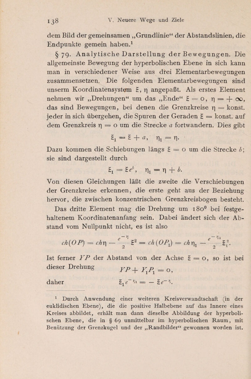 dem Bild der gemeinsamen „Grundlinie“ der Abstandslinien, die Endpunkte gemein haben.1 §79. Analytische Darstellung der Bewegungen. Die allgemeinste Bewegung der hyperbolischen Ebene in sich kann man in verschiedener Weise aus drei Elementarbewegungen zusammensetzen. Die folgenden Elementarbewegungen sind unserm Koordinatensystem £, rj angepaßt. Als erstes Element nehmen wir „Drehungen“ um das „Ende“ g = o, r) = -f- 00, das sind Bewegungen, bei denen die Grenzkreise r) = konst, jeder in sich übergehen, die Spuren der Geraden £ = konst, auf dem Grenzkreis r| = o um die Strecke a fortwandern. Dies gibt = 2 + ay T[ 1 = r\. ■ Dazu kommen die Schiebungen längs £ = o um die Strecke b\ sie sind dargestellt durch = H/, rji == n + b. Von diesen Gleichungen läßt die zweite die Verschiebungen der Grenzkreise erkennen, die erste geht aus der Beziehung hervor, die zwischen konzentrischen Grenzkreisbogen besteht. Das dritte Element mag die Drehung um 1800 bei festge¬ haltenem Koordinatenanfang sein. Dabei ändert sich der Ab¬ stand vom Nullpunkt nicht, es ist also ch(OP) = chr\ — = ch(OPj) = chx|t — — Ist ferner YP der Abstand von der Achse £ = o, so ist bei dieser Drehung yp y p = 0 daher £1e~1 * * *h — — £e~7i. 1 Durch Anwendung einer weiteren Kreisverwandtschaft (in der euklidischen Ebene), die die positive Halbebene auf das Innere eines Kreises abbildet, erhält man dann dieselbe Abbildung der hyperboli¬ schen Ebene, die in § 69 unmittelbar im hyperbolischen Raum, mit Benützung der Grenzkugel und der „Randbilder“ gewonnen worden ist.
