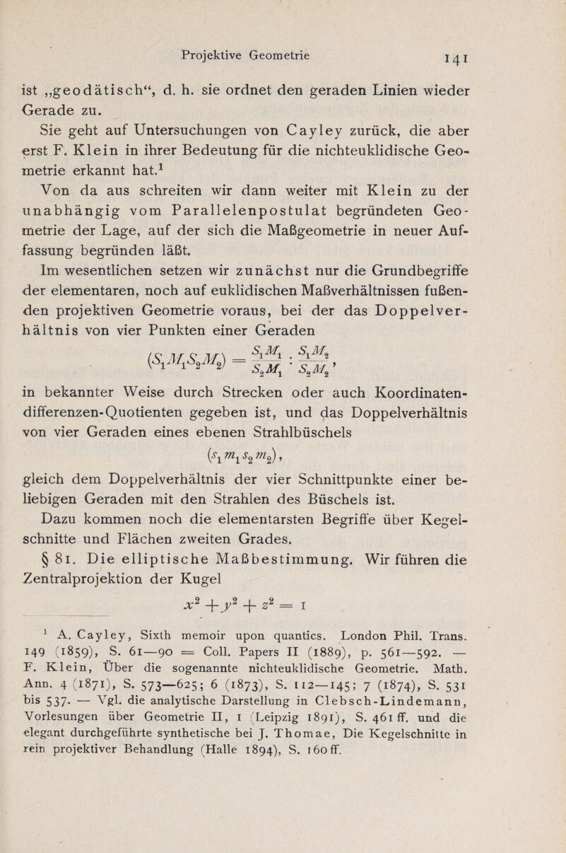Projektive Geometrie ist „geodätisch“, d. h. sie ordnet den geraden Linien wieder Gerade zu. Sie geht auf Untersuchungen von Cayley zurück, die aber erst F. Klein in ihrer Bedeutung für die nichteuklidische Geo¬ metrie erkannt hat.1 Von da aus schreiten wir dann weiter mit Klein zu der unabhängig vom Parallelenpostulat begründeten Geo¬ metrie der Lage, auf der sich die Maßgeometrie in neuer Auf¬ fassung begründen läßt. Im wesentlichen setzen wir zunächst nur die Grundbegriffe der elementaren, noch auf euklidischen Maßverhältnissen fußen¬ den projektiven Geometrie voraus, bei der das Doppelver- _ ■» hältnis von vier Punkten einer Geraden si% S,MX SXM, S»M2 in bekannter Weise durch Strecken oder auch Koordinaten¬ differenzen-Quotienten gegeben ist, und das Doppelverhältnis von vier Geraden eines ebenen Strahlbüschels (W2?;Zs), gleich dem Doppelverhältnis der vier Schnittpunkte einer be¬ liebigen Geraden mit den Strahlen des Büschels ist. Dazu kommen noch die elementarsten Begriffe über Kegel¬ schnitte und Flächen zweiten Grades. §81. Die elliptische Maßbestimmung. Wir führen die Zentralprojektion der Kugel x2 -j-y2 -j- z2 = 1 1 A. Cayley, Sixth memoir upon quantics. London Phil. Trans. 149 (1859), S. 61—90 = Coll. Papers II (1889), p. 561—-592. — F, Klein, Über die sogenannte nichteuklidische Geometrie. Math. Ann. 4 (1871), S. 573—625; 6 (1873), S. 112—145; 7 (1874), S. 531 bis 537. — Vgl. die analytische Darstellung in CIebsch-Lindemann, Vorlesungen über Geometrie II, I (Leipzig 1891), S. 461 ff. und die elegant durchgeführte synthetische bei J. Thomae, Die Kegelschnitte in rein projektiver Behandlung (Halle 1894), S. 160 ff.