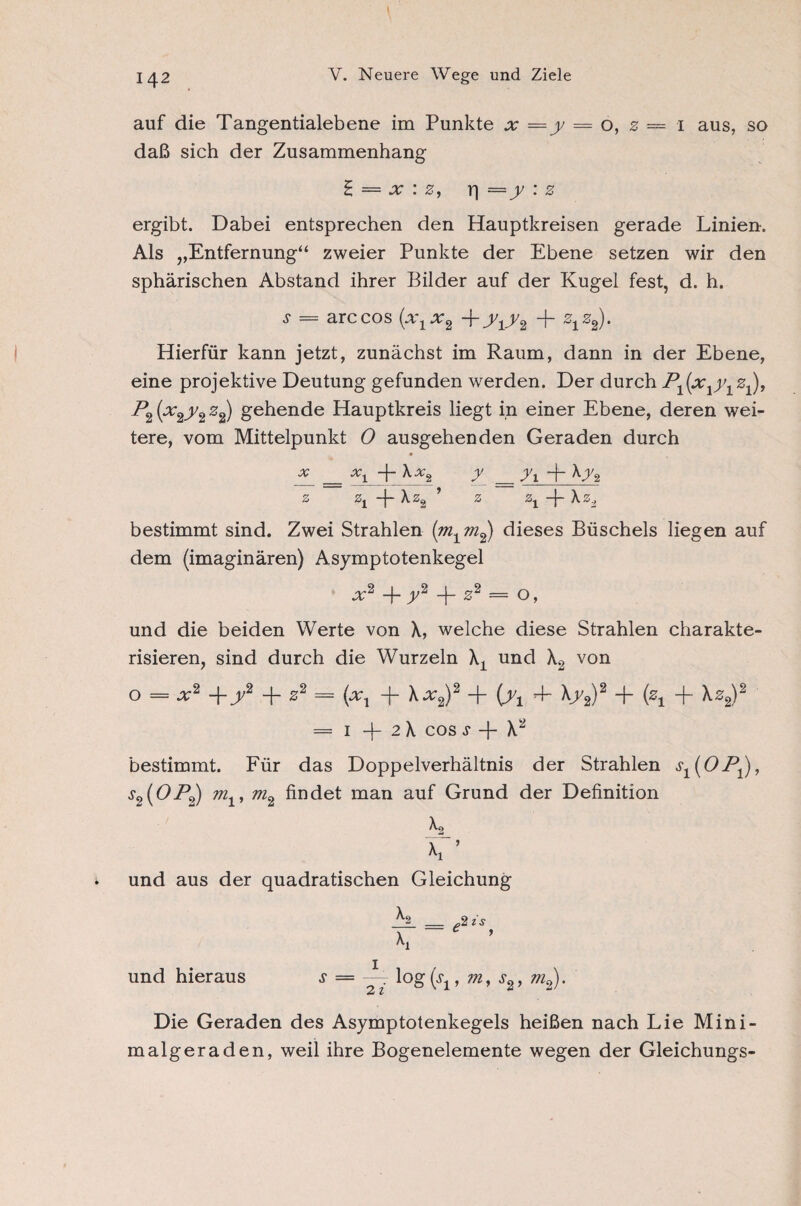 auf die Tangentialebene im Punkte x = = o, z — i aus, so daß sich der Zusammenhang £ = x : z, i] : z ergibt. Dabei entsprechen den Hauptkreisen gerade Linien. Als „Entfernung“ zweier Punkte der Ebene setzen wir den sphärischen Abstand ihrer Bilder auf der Kugel fest, d. h. ^ = arccos (x\x2 +T1Y2 + %z2)* Hierfür kann jetzt, zunächst im Raum, dann in der Ebene, eine projektive Deutung gefunden werden. Der durchP^ix^y.z^, P2(x2y2z^ gehende Hauptkreis liegt in einer Ebene, deren wei¬ tere, vom Mittelpunkt 0 ausgehenden Geraden durch • * = xi + y_ = y\ + ^y% z zi + ’ z zi + bestimmt sind. Zwei Strahlen (m1m2) dieses Büschels liegen auf dem (imaginären) Asymptotenkegel x2 + y2 -f z2 = o, und die beiden Werte von \, welche diese Strahlen charakte¬ risieren, sind durch die Wurzeln Xx und X2 von o — x2 +j/2 + 02 = (xx + \x2)2 + [yt 4- \y2)2 + (z± + \z2)2 — 1 2 X cos s -f- X“ bestimmt. Für das Doppelverhältnis der Strahlen s1(OP1), s2(OP2) m1, m2 findet man auf Grund der Definition X2_ \ ’ und aus der quadratischen Gleichung ^2 _ 2 is \ ~ ’ und hieraus s = ~ log(.q, m, s2, m2). Die Geraden des Asymptotenkegels heißen nach Lie Mini¬ malgeraden, weil ihre Bogenelemente wegen der Gleichungs-