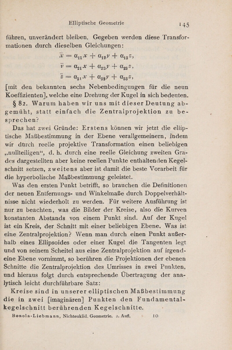 Elliptische Geometrie führen, unverändert bleiben. Gegeben werden diese Transfor¬ mationen durch dieselben Gleichungen: x = anx + a12y -f <x13s, V — CL21X + ^22-4 H“ ^23^’ S = 0t31x + a32y + a3dz, [mit den bekannten sechs Nebenbedingungen für die neun Koeffizienten], welche eine Drehung der Kugel in sich bedeuten. § 82. Warum haben wir uns mit dieser Deutung ab¬ gemüht, statt einfach die Zentralprojektion zu be¬ sprechen? Das hat zwei Gründe: Erstens können wir jetzt die ellip¬ tische Maßbestimmung in der Ebene verallgemeinern, indem wir dürch reelle projektive Transformation einen beliebigen „nullteiligen“, d. h. durch eine reelle Gleichung zweiten Gra¬ des dargestellten aber keine reellen Punkte enthaltenden Kegel¬ schnitt setzen, zweitens aber ist damit die beste Vorarbeit für die hyperbolische Maßbestimmung geleistet. Was den ersten Punkt betrifft, so brauchen die Definitionen der neuen Entfernungs- und Winkelmaße durch Doppelverhält- nisse nicht wiederholt zu werden. Für weitere Ausführung ist nur zu beachten, was die Bilder der Kreise, also die Kurven konstanten Abstands von einem Punkt sind. Auf der Kugel ist ein Kreis, der Schnitt mit einer beliebigen Ebene. Was ist eine Zentralprojektion? Wenn man durch einen Punkt außer¬ halb eines Ellipsoides oder einer Kugel die Tangenten legt und von seinem Scheitel aus eine Zentralprojektion auf irgend¬ eine Ebene vornimmt, so berühren die Projektionen der ebenen Schnitte die Zentralprojektion des Umrisses in zwei Punkten, und hieraus folgt durch entsprechende Übertragung der ana¬ lytisch leicht durchführbare Satz: Kreise sind in unserer elliptischen Maßbestimmung die in zwei [imaginären] Punkten den Fundamental¬ kegelschnitt berührenden Kegelschnitte. ßonola-Liebraann, Nichteuklid. Geometrie. 2. Aufl. IO