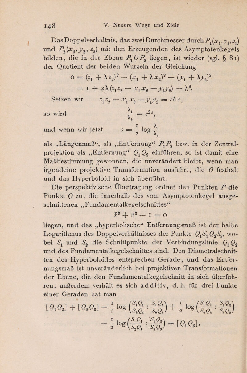 Das Doppelverhältnis, das zwei Durchmesser durch Pi{xvyvz^ und P2(x2,y2, z2) mit den Erzeugenden des Asymptotenkegels bilden, die in der Ebene P±0P2 liegen, ist wieder (vgl. § 81) der Quotient der beiden Wurzeln der Gleichung 0 = (zi + ^2)2 ixi “l- ^x2^2 — Oh + \f2)2 1 “f- 2 x (%^ z2 x2 tit2)^ * Setzen wir z1z2 — x1x2 —y^ ~ Cj^s’ so wird und wenn wir jetzt als „Längenmaß“, als „Entfernung“ P1P2 bzw. in der Zentral¬ projektion als „Entfernung“ QtQ.2 einführen, so ist damit eine Maßbestimmung gewonnen, die unverändert bleibt, wenn man irgendeine projektive Transformation ausführt, die O festhält und das Hyperboloid in sich überführt. Die perspektivische Übertragung ordnet den Punkten P die Punkte Q zu, die innerhalb des vom Asymptotenkegel ausge¬ schnittenen „Fundamentalkegelschnittes“ £2 -f n2 — 1 = o liegen, und das „hyperbolische“ Entfernungsmaß ist der halbe Logarithmus des Doppelverhältnisses der Punkte Q1S1 Q%S2, wo¬ bei und S2 die Schnittpunkte der Verbindungslinie Q1Qi und des Fundamentalkegelschnittes sind. Den Diametralschnit¬ ten des Hyperboloides entsprechen Gerade, und das Entfer- mmgsmaß ist unveränderlich bei projektiven Transformationen der Ebene, die den Fundamentalkegelschnitt in sich überfüh¬ ren; außerdem verhält es sich additiv, d. h. für drei Punkte einer Geraden hat man [QM + [QM log ( *5. ft . S& 7 lo*( s,Qi . M ^2 Qi *^3 Qä ) + 7^g SiQ, 2Ö8 [üi Ge]» •w