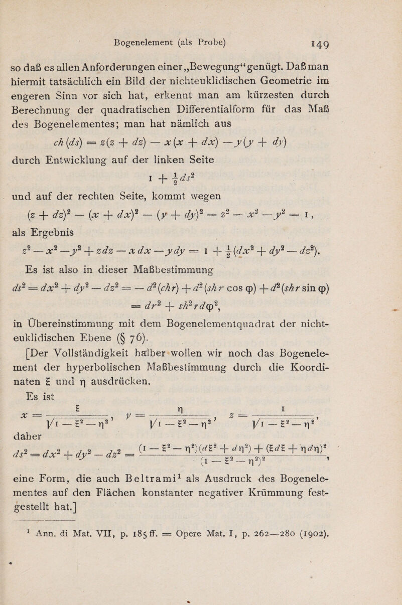 Bogenelement (als Probe) so daß es allen Anforderungen einer „Bewegung“ genügt. Daß man hiermit tatsächlich ein Bild der nichteuklidischen Geometrie im engeren Sinn vor sich hat, erkennt man am kürzesten durch Berechnung der quadratischen Differentialform für das Maß des Bogenelementes; man hat nämlich aus ch (ds) — 0(0 -f dz) — x(x -f- dx) —y(y -p dy) durch Entwicklung auf der linken Seite 1 -f- \ds2 und auf der rechten Seite, kommt wegen (0 -j- dz)2 — (x -j- dx)2 — (y -f dy)2 = z2 — x2 —y2 = 1, als Ergebnis z2 — x2 —y2 -f- zdz — x dx —ydy — 1 -f- j(dx2 -f- dy2 — dz2). Es ist also in dieser Maßbestimmung ds2 — dx2 -j- dy2 — dz2 = — d2 (chr) -f- d2 (sh r cos qp) -j- d2 (shr sin cp) = dr2 -{- sh2rd<y>2, in Übereinstimmung mit dem Bogenelementquadrat der nicht¬ euklidischen Ebene (§ 76), [Der Vollständigkeit halber wollen wir noch das Bogenele¬ ment der hyperbolischen Maßbestimmimg durch die Koordi¬ naten H und r| ausdrücken. Es ist Eni x =-, y =---, 0 = .-.-.■ , ]/i — E2 — r)2 j/i—t2 — n2 ]/i — E2 — v)2 daher d* - d*> + dy - d* = ' • (i — t2 — rp)2 ’ eine Form, die auch Beltrami1 als Ausdruck des Bogenele¬ mentes auf den Flächen konstanter negativer Krümmung fest¬ gestellt hat.] Ann. di Mat. VII, p. 185 fr. — Opere Mat. I, p. 262—280 (1902). 1