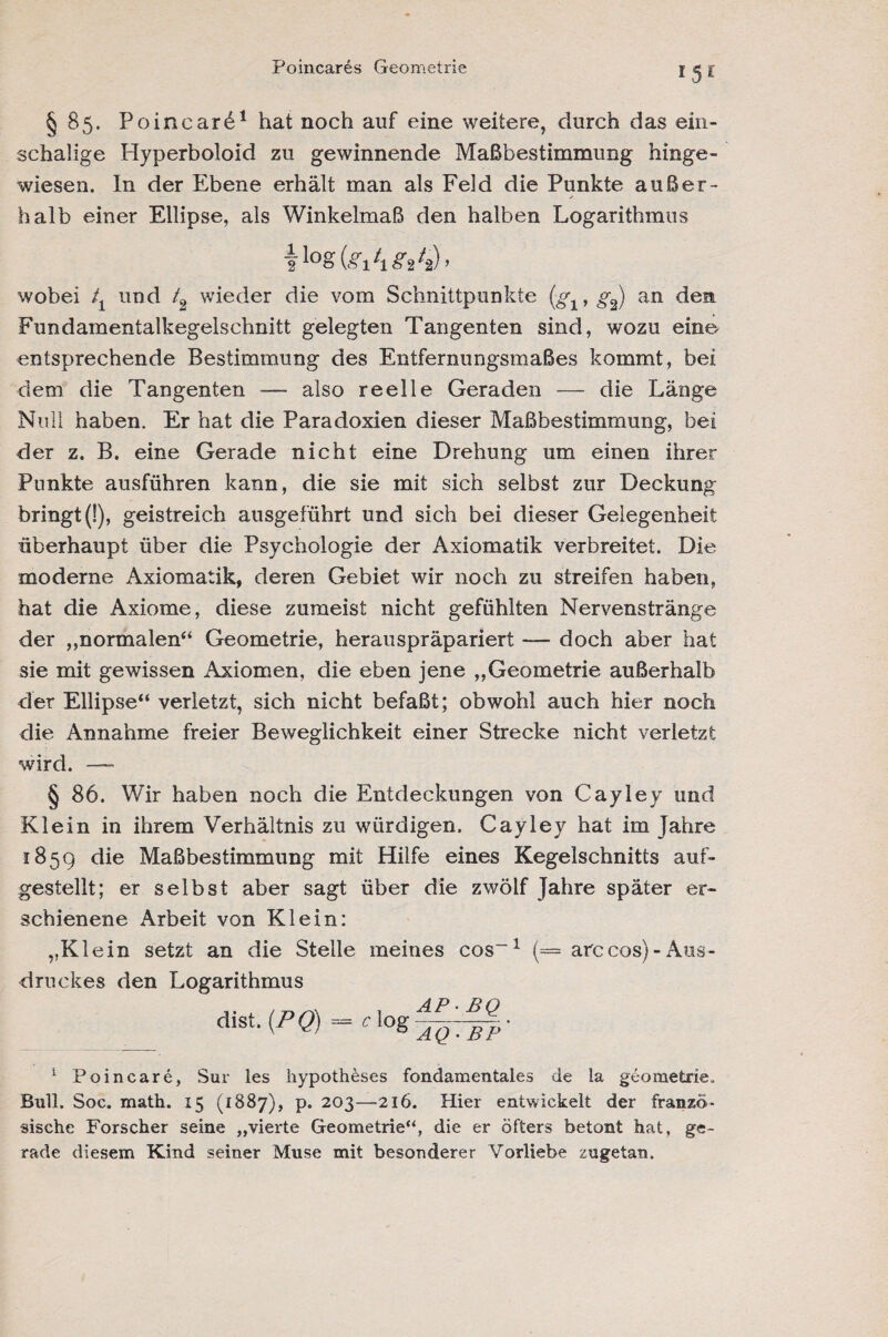 Poincares Geometrie *5E §85. Poincarö1 hat noch auf eine weitere, durch das ein- schaüge Hyperboloid zu gewinnende Maßbestimmung hinge¬ wiesen. In der Ebene erhält man als Feld die Punkte außer¬ halb einer Ellipse, als Winkelmaß den halben Logarithmus wobei tx und /2 wieder die vom Schnittpunkte (gx, g2) an den Fundamentalkegelschnitt gelegten Tangenten sind, wozu eine entsprechende Bestimmung des Entfernungsmaßes kommt, bei dem die Tangenten — also reelle Geraden — die Länge Null haben. Er hat die Paradoxien dieser Maßbestimmung, bei der z. B. eine Gerade nicht eine Drehung um einen ihrer Punkte ausführen kann, die sie mit sich selbst zur Deckung bringt (!), geistreich ausgeführt und sich bei dieser Gelegenheit überhaupt über die Psychologie der Axiomatik verbreitet. Die moderne Axiomatik, deren Gebiet wir noch zu streifen haben, hat die Axiome, diese zumeist nicht gefühlten Nervenstränge der ,,normalen“ Geometrie, herauspräpariert — doch aber hat sie mit gewissen Axiomen, die eben jene „Geometrie außerhalb der Ellipse“ verletzt, sich nicht befaßt; obwohl auch hier noch die Annahme freier Beweglichkeit einer Strecke nicht verletzt wird. — § 86. Wir haben noch die Entdeckungen von Cayley und Klein in ihrem Verhältnis zu würdigen. Cayley hat im Jahre 1859 die Maßbestimmung mit Hilfe eines Kegelschnitts auf¬ gestellt; er selbst aber sagt über die zwölf Jahre später er¬ schienene Arbeit von Klein: „Klein setzt an die Stelle meines cos“1 (== arccos)-Aus¬ druckes den Logarithmus dist. (PQ) = Clog 1 Poincare, Sur les hypotheses fondamentales de la geometric. Bull. Soc. math. 15 (1887), p. 203—216. Hier entwickelt der franzö¬ sische Forscher seine „vierte Geometrie“, die er öfters betont hat, ge¬ rade diesem Kind seiner Muse mit besonderer Vorliebe zugetan.